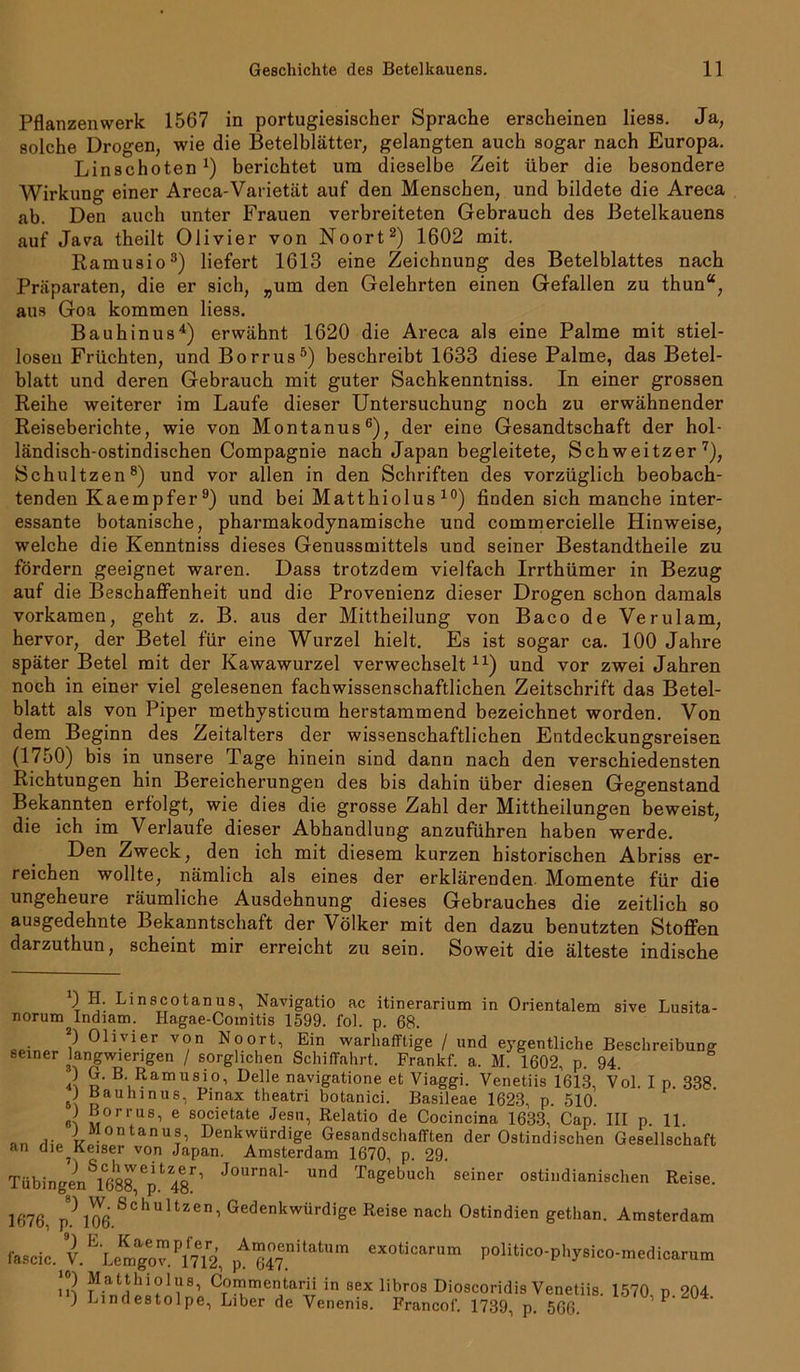 Pflanzenwerk 1567 in portugiesischer Sprache erscheinen liess. Ja, solche Drogen, wie die Betelblätter, gelangten auch sogar nach Europa. Linschoten1) berichtet um dieselbe Zeit über die besondere Wirkung einer Areca-Varietät auf den Menschen, und bildete die Areca ab. Den auch unter Frauen verbreiteten Gebrauch des Betelkauens auf Java theilt Olivier von Noort2) 1602 mit. Ramusio3) liefert 1613 eine Zeichnung des Betelblattes nach Präparaten, die er sich, „um den Gelehrten einen Gefallen zu thun“, aus Goa kommen liess. Bauhinus4) erwähnt 1620 die Areca als eine Palme mit stiel- losen Früchten, und Borrus5) beschreibt 1633 diese Palme, das Betel- blatt und deren Gebrauch mit guter Sachkenntniss. In einer grossen Reihe weiterer im Laufe dieser Untersuchung noch zu erwähnender Reiseberichte, wie von Montanus6), der eine Gesandtschaft der hol- ländisch-ostindischen Compagnie nach Japan begleitete, Schweitzer7), Schultzen8) und vor allen in den Schriften des vorzüglich beobach- tenden Kaempfer9) und bei Matthiolus 10) finden sich manche inter- essante botanische, pharmakodynamische und commercielle Hinweise, welche die Kenntniss dieses Genussmittels und seiner Bestandtheile zu fördern geeignet waren. Dass trotzdem vielfach Irrthümer in Bezug auf die Beschaffenheit und die Provenienz dieser Drogen schon damals vorkamen, geht z. B. aus der Mittheilung von Baco de Verulam, hervor, der Betel für eine Wurzel hielt. Es ist sogar ca. 100 Jahre später Betel mit der Kawawurzel verwechselt u) und vor zwei Jahren noch in einer viel gelesenen fachwissenschaftlichen Zeitschrift das Betel- blatt als von Piper methysticum herstammend bezeichnet worden. Von dem Beginn des Zeitalters der wissenschaftlichen Entdeckungsreisen (1750) bis in unsere Tage hinein sind dann nach den verschiedensten Richtungen hin Bereicherungen des bis dahin über diesen Gegenstand Bekannten erfolgt, wie dies die grosse Zahl der Mittheilungen beweist, die ich im Verlaufe dieser Abhandlung anzuführen haben werde. Den Zweck, den ich mit diesem kurzen historischen Abriss er- reichen wollte, nämlich als eines der erklärenden Momente für die ungeheure räumliche Ausdehnung dieses Gebrauches die zeitlich so ausgedehnte Bekanntschaft der Völker mit den dazu benutzten Stoffen darzuthun, scheint mir erreicht zu sein. Soweit die älteste indische ) H. Linscotanus, Navigatio ac itinerarium in Orientalem sive Lusita- norum Indiam. Hagae-Comitis 1599. fol. p. 68. 2) Olivier von Noort, Ein warhafftige / und eygentliche Beschreibung seiner ^langwierigen / sorglichen Schiffahrt. Frankf. a. M. 1602, p. 94. O G. B. Ramusio, Delle navigatione et Viaggi. Venetiis 1613, Vol. I p. 338 J Bauhinus, Pinax theatri botanici. Basileae 1623, p. 510. J B0rrus, e societate Jesu, Relatio de Cocincina 1633, Cap. III p 11 J Montanus, Denkwürdige Gesandschafften der Ostindischen Gesellschaft r* Tagebuch seiner ostindianischen Reise. an die^Keiser von Japan. Amsterdam 1670, p. 29. ) S,cJlweitzer, Journal- und Tagebuch Tübingen 1688, p. 48. 1676, P?106 Schultzen’ Gedenkwürdige Reise nach Ostindien gethan. Amsterdam fa8cic.J.ELemgov.P17ei2, pA”J7enitatum «xoticarum politico-physico-medicarum J1.8,11hioIus, Commentarii in sex libros Dioscoridis Venetiis. 1570 d 204 ) Lindestolpe, Liber de Venenis. Francof. 1739, p. 506 ,P