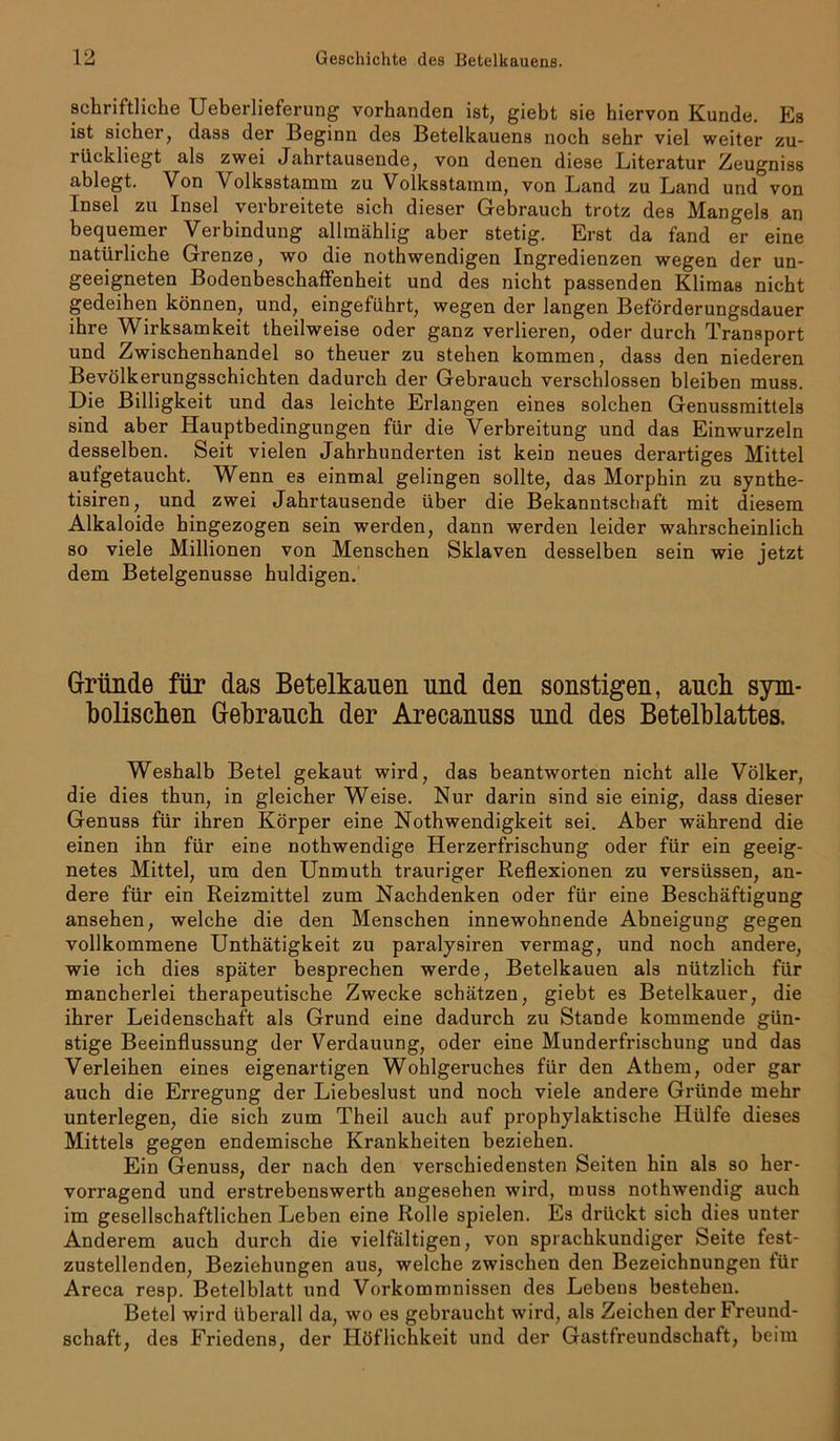 schriftliche Ueberlieferung vorhanden ist, giebt sie hiervon Kunde. Es ist sicher, dass der Beginn des Betelkauens noch sehr viel weiter zu- rückliegt als zwei Jahrtausende, von denen diese Literatur Zeugniss ablegt. Von Volksstamm zu Volksstamm, von Land zu Land und von Insel zu Insel verbreitete sich dieser Gebrauch trotz des Mangels an bequemer Verbindung allmählig aber stetig. Erst da fand er eine natürliche Grenze, wo die nothwendigen Ingredienzen wegen der un- geeigneten Bodenbeschaffenheit und des nicht passenden Klimas nicht gedeihen können, und, eingeführt, wegen der langen Beförderungsdauer ihre Wirksamkeit theilweise oder ganz verlieren, oder durch Transport und Zwischenhandel so theuer zu stehen kommen, dass den niederen Bevölkerungsschichten dadurch der Gebrauch verschlossen bleiben muss. Die Billigkeit und das leichte Erlangen eines solchen Genussmittels sind aber Hauptbedingungen für die Verbreitung und das Einwurzeln desselben. Seit vielen Jahrhunderten ist kein neues derartiges Mittel aufgetaucht. Wenn es einmal gelingen sollte, das Morphin zu synthe- tisiren, und zwei Jahrtausende über die Bekanntschaft mit diesem Alkaloide hingezogen sein werden, dann werden leider wahrscheinlich so viele Millionen von Menschen Sklaven desselben sein wie jetzt dem Betelgenusse huldigen. Gründe für das Betelkauen und den sonstigen, auch sym- bolischen Gebrauch der Arecannss und des Betelblattes. Weshalb Betel gekaut wird, das beantworten nicht alle Völker, die dies thun, in gleicher Weise. Nur darin sind sie einig, dass dieser Genuss für ihren Körper eine Nothwendigkeit sei. Aber während die einen ihn für eine nothwendige Herzerfrischung oder für ein geeig- netes Mittel, um den Unmuth trauriger Reflexionen zu versüssen, an- dere für ein Reizmittel zum Nachdenken oder für eine Beschäftigung ansehen, welche die den Menschen innewohnende Abneigung gegen vollkommene Unthätigkeit zu paralysiren vermag, und noch andere, wie ich dies später besprechen werde, Betelkauen als nützlich für mancherlei therapeutische Zwecke schätzen, giebt es Betelkauer, die ihrer Leidenschaft als Grund eine dadurch zu Stande kommende gün- stige Beeinflussung der Verdauung, oder eine Munderfrischung und das Verleihen eines eigenartigen Wohlgeruches für den Athem, oder gar auch die Erregung der Liebeslust und noch viele andere Gründe mehr unterlegen, die sich zum Theil auch auf prophylaktische Hülfe dieses Mittels gegen endemische Krankheiten beziehen. Ein Genuss, der nach den verschiedensten Seiten hin als so her- vorragend und erstrebenswerth angesehen wird, muss nothwendig auch im gesellschaftlichen Leben eine Rolle spielen. Es drückt sieb dies unter Anderem auch durch die vielfältigen, von sprachkundiger Seite fest- zustellenden, Beziehungen aus, welche zwischen den Bezeichnungen für Areca resp. Betelblatt und Vorkommnissen des Lebens bestehen. Betel wird überall da, wo es gebraucht wird, als Zeichen der Freund- schaft, des Friedens, der Höflichkeit und der Gastfreundschaft, beim