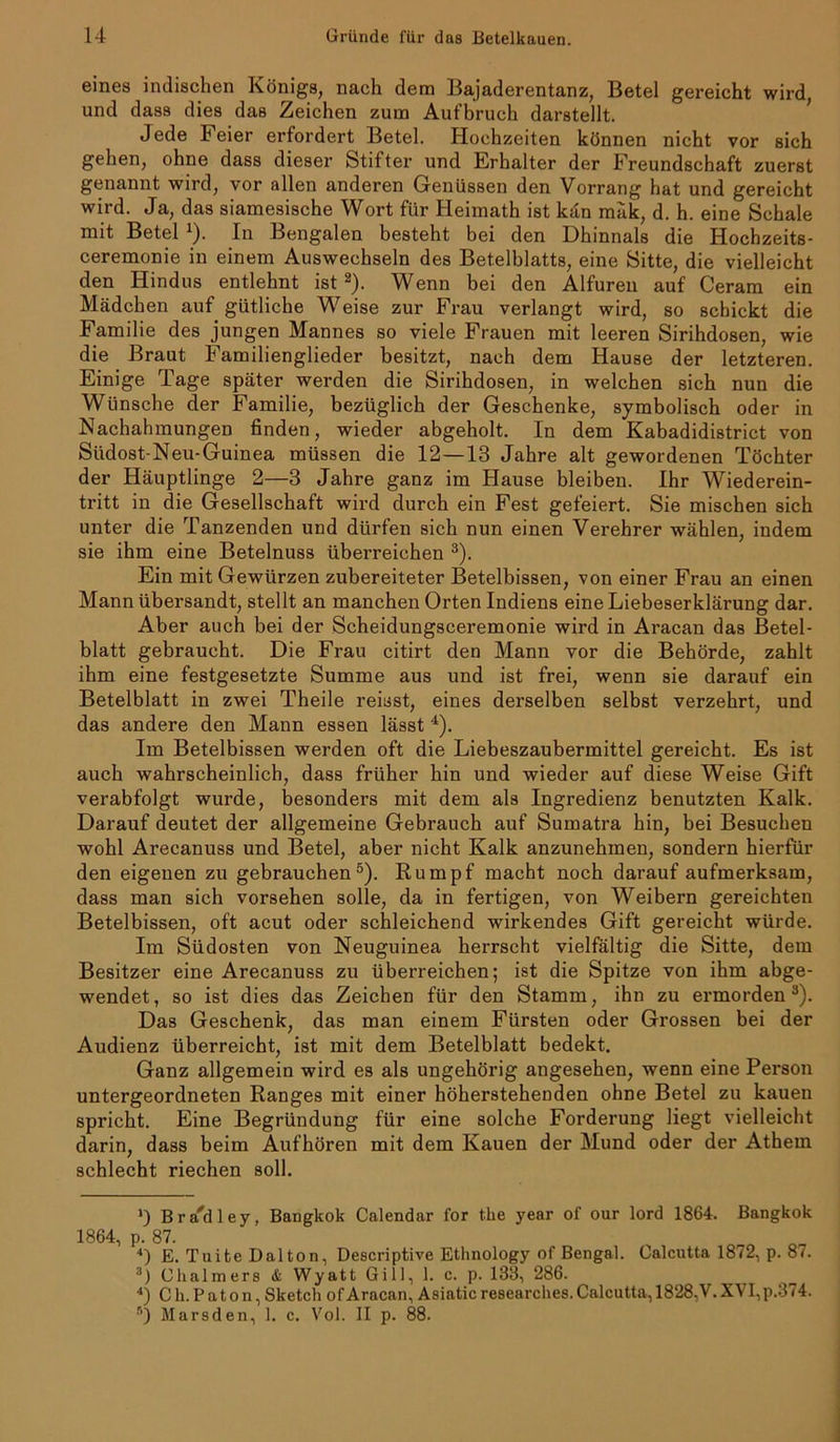 eines indischen Königs, nach dem Bajaderentanz, Betel gereicht wird, und dass dies das Zeichen zum Aufbruch darstellt. Jede Feier erfordert Betel. Hochzeiten können nicht vor sich gehen, ohne dass dieser Stifter und Erhalter der Freundschaft zuerst genannt wird, vor allen anderen Genüssen den Vorrang hat und gereicht wird. Ja, das siamesische Wort für Heimath ist kan mäk, d. h. eine Schale mit Betel 1). In Bengalen besteht bei den Dhinnals die Hochzeits- ceremonie in einem Auswechseln des Betelblatts, eine Sitte, die vielleicht den Hindus entlehnt ist2). Wenn bei den Alfuren auf Ceram ein Mädchen auf gütliche Weise zur Frau verlangt wird, so schickt die Familie des jungen Mannes so viele Frauen mit leeren Sirihdosen, wie die Braut Familienglieder besitzt, nach dem Hause der letzteren. Einige Tage später werden die Sirihdosen, in welchen sich nun die Wünsche der Familie, bezüglich der Geschenke, symbolisch oder in Nachahmungen finden, wieder abgeholt. In dem Kabadidistrict von Siidost-Neu-Guinea müssen die 12—13 Jahre alt gewordenen Töchter der Häuptlinge 2—3 Jahre ganz im Hause bleiben. Ihr Wiederein- tritt in die Gesellschaft wird durch ein Fest gefeiert. Sie mischen sich unter die Tanzenden und dürfen sich nun einen Verehrer wählen, indem sie ihm eine Betelnuss überreichen 3). Ein mit Gewürzen zubereiteter Betelbissen, von einer Frau an einen Mann übersandt, stellt an manchen Orten Indiens eine Liebeserklärung dar. Aber auch bei der Scheidungsceremonie wird in Aracan das Betel- blatt gebraucht. Die Frau citirt den Mann vor die Behörde, zahlt ihm eine festgesetzte Summe aus und ist frei, wenn sie darauf ein Betelblatt in zwei Theile reisst, eines derselben selbst verzehrt, und das andere den Mann essen lässt 4). Im Betelbissen werden oft die Liebeszaubermittel gereicht. Es ist auch wahrscheinlich, dass früher hin und wieder auf diese Weise Gift verabfolgt wurde, besonders mit dem als Ingredienz benutzten Kalk. Darauf deutet der allgemeine Gebrauch auf Sumatra hin, bei Besuchen wohl Arecanuss und Betel, aber nicht Kalk anzunehmen, sondern hierfür den eigenen zu gebrauchen5). Rumpf macht noch darauf aufmerksam, dass man sich vorsehen solle, da in fertigen, von Weibern gereichten Betelbissen, oft acut oder schleichend wirkendes Gift gereicht würde. Im Südosten von Neuguinea herrscht vielfältig die Sitte, dem Besitzer eine Arecanuss zu überreichen; ist die Spitze von ihm abge- wendet, so ist dies das Zeichen für den Stamm, ihn zu ermorden3). Das Geschenk, das man einem Fürsten oder Gi’ossen bei der Audienz überreicht, ist mit dem Betelblatt bedekt. Ganz allgemein wird es als ungehörig angesehen, wenn eine Person untergeordneten Ranges mit einer höherstehenden ohne Betel zu kauen spricht. Eine Begründung für eine solche Forderung liegt vielleicht darin, dass beim Aufhören mit dem Kauen der Mund oder der Athem schlecht riechen soll. >) B r ad 1 ey, Bangkok Calendar for t.he year of our lord 1864. Bangkok 1864, p. 87. 4) E. Tuite Dalton, Descriptive Etlinology of Bengal. Calcutta 1872, p. 87. 3) Chalmers & Wyatt Gill, 1. c. p. 138, 286. 4) C h. P a t o n, Sketch of Aracan, Asiatic researches. Calcutta, 1828, V. XVI,p.374. r’) llarsden, 1. c. Vol. II p. 88.