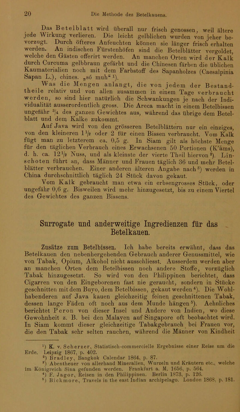 Dtts Betel bl att wird überall nur friseh genossen, weil ältere jede Wirkung verlieren. Die leicht gelblichen wurden von jeher be- vorzugt. Durch öfteres Anfeuchten können sie länger frisch erhalten werden. An indischen Fürstenhöfen sind die Betelblätter vergoldet, welche den Gästen offerirt werden. An manchen Orten wird der Kalk durch Curcuma gelbbraun gefärbt und die Chinesen färben die üblichen Kaumaterialien noch mit dem Farbstoff des Sapanholzes (Caesalpinia Sapan L.), chines. „sö muh“ x). Was die Mengen anlangt, die von jedem der Bestand- teile relativ und von allen zusammen in einem Tage verbraucht werden, so sind hier natürlich die Schwankungen je nach der Indi- vidualität ausserordentlich gross. Die Areca macht in einem Betelbissen ungefähr 3/4 des ganzen Gewichtes aus, während das übrige dem Betel- blatt und dem Kalke zukommt. Auf Java wird von den grösseren Betelblättern nur ein einziges, von den kleineren lx/2 oder 2 für einen Bissen verbraucht. Vom Kalk fügt man zu letzterem ca. 0,5 g. In Siam gilt als höchste Menge für den täglichen Verbrauch eines Erwachsenen 50 Portionen (K’äms), d. h. ca. 121/2 Nuss, und als kleinste der vierte Theil hiervon 2). Lin- schoten führt an, dass Männer und Frauen täglich 36 und mehr Betel- blätter verbrauchen. Einer anderen älteren Angabe nach3) werden in China durchschnittlich täglich 24 Stück davon gekaut. Vom Kalk gebraucht man etwa ein erbsengrosses Stück, oder ungefähr 0,6 g. Bisweilen wird mehr hinzugesetzt, bis zu einem Viertel des Gewichtes des ganzen Bissens. Surrogate und anderweitige Ingredienzen für das Betelkauen. Zusätze zum Betelbisseu. Ich habe bereits erwähnt, dass das Betelkauen den nebenhergehenden Gebrauch anderer Genussmittel, wie von Tabak, Opium, Alkohol nicht ausschliesst. Ausserdem werden aber an manchen Orten dem Betelbissen noch andere Stoffe, vorzüglich Tabak hinzugesetzt. So wird von den Philippinen berichtet, dass Cigarren von den Eingeborenen fast nie geraucht, sondern in Stücke geschnitten mit dem Buyo, dem Betelbissen, gekaut werden 4). Die Wohl- habenderen auf Java kauen gleichzeitig feinen geschnittenen Tabak, dessen lange Fäden oft noch aus dem Munde hängen5). Aehnliches berichtet Peron von dieser Insel und Andere von Indien, wo diese Gewohnheit z. B. bei den Malayen auf Singapore oft beobachtet wird. In Siam kommt dieser gleichzeitige Tabakgebrauch bei Frauen vor, die den Tabak sehr selten rauchen, während die Männer von Kindheit J) K. v. Scherzer, Statistisch-commercielle Ergebnisse einer Reise um die Erde. Leipzig 1867, p. 402. 2) Bradiey, Bangkok Calendar 1864, p. 87. 3) Abentheuer von allerhand Mineralien, Wurzeln und Kräutern etc., welche im Königreich Sina gefunden werden. Frankfurt a. M. 1656, p. 564. 4) F. Jagor, Reisen in den Philippinen. Berlin 1878, p. 126. 6) Bickmore, Travels in the east Indian archipelago. London 1868, p. 181.