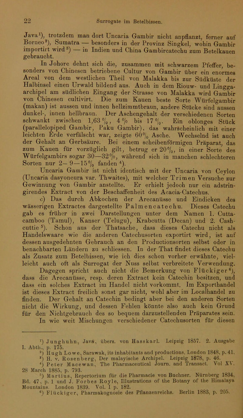 Java1), trotzdem man dort Uncaria Gambir nicht anpflanzt, ferner auf Borneo2), Sumatra — besonders in der Provinz Singkel, wohin Gambir importirt wird3) in Indien und China Gambircatechu zum Betelkauen gebraucht. In Johore dehnt sich die, zusammen mit schwarzem Pfeffer, be- sonders von Chinesen betriebene Cultur von Gambir über ein enormes Areal von dem westlichen Theil von Malakka bis zur Südküste der Halbinsel einen Urwald bildend aus. Auch in dem Riouw- und Lingga- archipel am südlichen Eingang der Strasse von Malakka wird Gambir von Chinesen cultivirt. Die zum Kauen beste Sorte Würfelgambir (makan) ist aussen und innen hellziramtbraun, andere Stücke sind aussen dunkel-, innen hellbraun. Der Aschengehalt der verschiedenen Sorten schwankt zwischen 1,63 °/0, 4 °/o bis 17%. Ein oblonges Stück (parallelopiped Gambir, Paku Gambir), das wahrscheinlich mit einer leichten Erde verfälscht war, zeigte 60% Asche. Wechselnd ist auch der Gehalt an Gerbsäure. Bei einem scheibenförmigen Präparat, das zum Kauen für vorzüglich gilt, betrug er 20%, in einer Sorte des Würfelgambirs sogar 30—32°/o, während sich in manchen schlechteren Sorten nur 2—9—15% fanden4). Uncaria Gambir ist nicht identisch mit der Uncaria von Ceylon (Uncaria dasyoneura var. Thwaites), mit welcher Trimen Versuche zur Gewinnung von Gambir anstellte. Er erhielt jedoch nur ein adstrin- girendes Extract von der Beschaffenheit des Acacia-Catechus. e) Das durch Abkochen der Arecanüsse und Eindicken des wässerigen Extractes dargestellte Palmencatechu. Dieses Catechu gab es früher in zwei Darstellungen unter dem Namen 1. Cutta- camboo (Tamul), Kanser (Telugu), Krabcutta (Decan) und 2. Cash- cuttie5). Schon aus der Thatsache, dass dieses Catechu nicht als Handelswaare wie die anderen Catechusorten exportirt wird, ist auf dessen ausgedehnten Gebrauch an den Productionsorten selbst oder in benachbarten Ländern zu schliessen. In der That findet dieses Catechu als Zusatz zum Betelbissen, wie ich dies schon vorher erwähnte, viel- leicht auch oft als Surrogat der Nuss selbst verbreitete Verwendung. Dagegen spricht auch nicht die Bemerkung von Flückiger6), dass die Arecanüsse, resp. deren Extract kein Catechin besitzen, und dass ein solches Extract im Handel nicht vorkommt. Im Exporthandel ist dieses Extract freilich sonst gar nicht, wohl aber im Localhandel zu finden. Der Gehalt an Catechin bedingt aber bei den anderen Sorten nicht die Wirkung, und dessen Fehlen könnte also auch kein Grund für den Nichtgebrauch des so bequem darzustellenden Präparates sein. In wie weit Mischungen verschiedener Catechusorten für diesen ’) Junghuhn, Java, übers, von Hasskarl. Leipzig 1857. 2. Ausgabe I. Abtb., p. 175. 2) Hugh Lowe, Sarawak, its inhabitants and productions. London 1848, p. 41. 3) H. v. Rosenberg, Der malayische Archipel. Leipzig 1878, p. 46. l) Peter Macewan, The Pharmaceutical Journ. and Transact. Vol XV. 28 March 1885, p. 793. r') Martius, Repertorium für die Pharmacie von Büchner. Nürnberg 1834, Bd. 47, p. 1 und J. Forbes Royle, Illustrations of the Botany of the Himalaya Mountains. London 1839. Vol. I p. 182. 6) Flückiger, Pharmakognosie des Pflanzenreichs. Berlin 1883, p. 205.