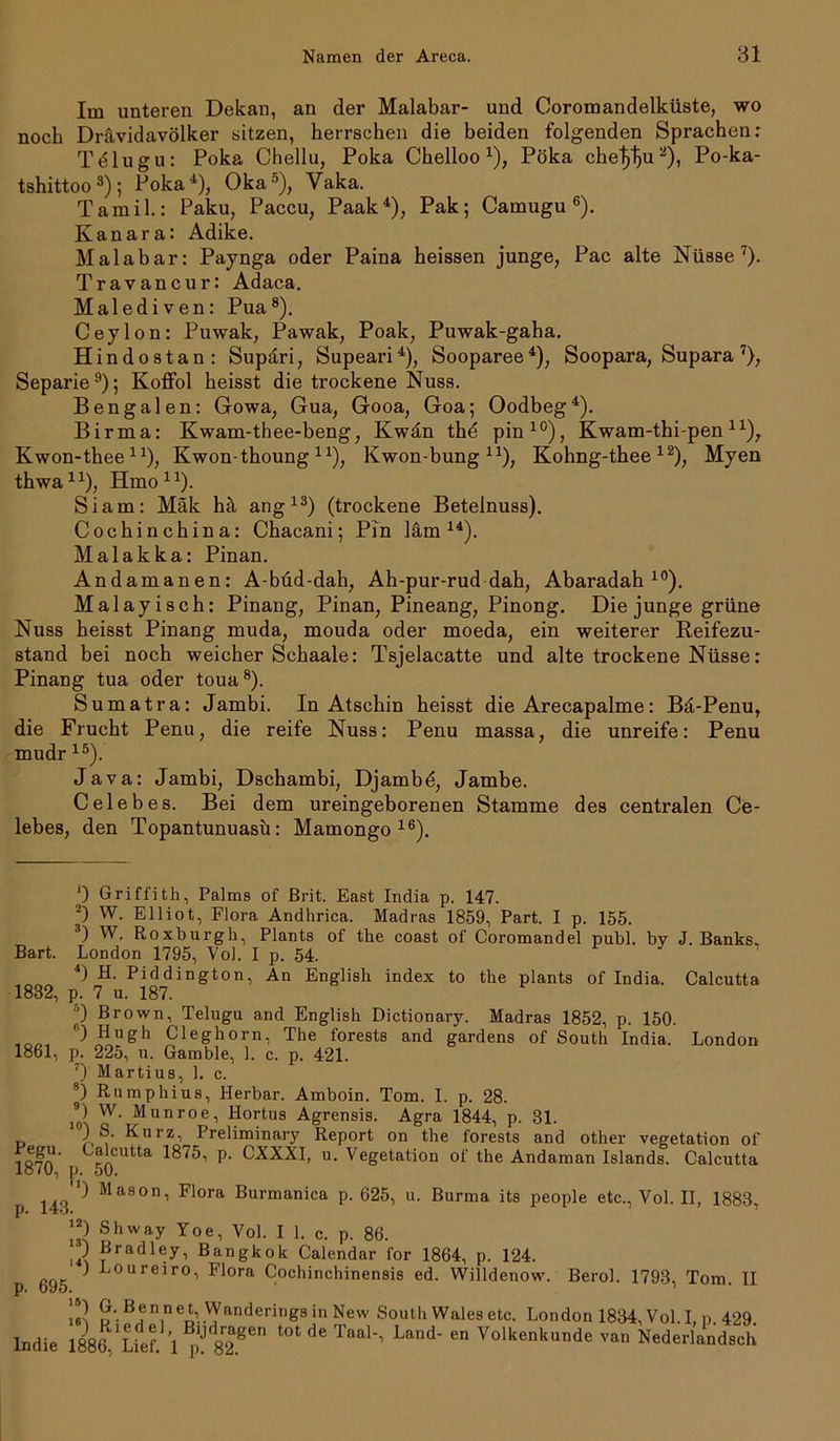 Im unteren Dekan, an der Malabar- und Coromandelküste, wo noch Drävidavölker sitzen, herrschen die beiden folgenden Sprachen: Tdlugu: Poka Chellu, Polca Chelloox), Pöka che^lju* 2), Po-ka- tshittoo 3); Poka4), Oka5), Vaka. Tamil.: Paku, Paccu, Paak4), Pak; Camugu 6). Kanara: Adike. Malabar: Paynga oder Paina heissen junge, Pac alte Nüsse7). Travancur: Adaca. Malediven: Pua8). Ceylon: Puwak, Pawak, Poak, Puwak-gaha. Hindostan: Supäri, Supeari4), Sooparee4), Soopara, Supara 7), Separie9); Koffol heisst die trockene Nuss. Bengalen: Gowa, Gua, Gooa, Goa; Oodbeg4). Birma: Kwam-thee-beng, Kwän thd pin10), Kwam-thi-pen41), Kwon-theelx), Kwon-thoung lx), Kwon-bung n), Kohng-thee 12), Myem thwa11), Hmo11). Siam: Mäk hä ang13) (trockene Betelnuss). Cochinchina: Chacani; Pin läm 14). Malakka: Pinan. Andamanen: A-büd-dah, Ah-pur-rud dah, Abaradah 10). Malayisch: Pinang, Pinan, Pineang, Pinong. Die junge grüne Nuss heisst Pinang muda, mouda oder moeda, ein weiterer Reifezu- stand bei noch weicher Schaale: Tsjelacatte und alte trockene Nüsse: Pinang tua oder toua8). Sumatra: Jambi. In Atschin heisst die Arecapalme: Bä-Penu, die Frucht Penu, die reife Nuss: Penu massa, die unreife: Penu mudr 15). Java: Jambi, Dschambi, Djambd, Jambe. Celebes. Bei dem ureingeborenen Stamme des centralen Ce- lebes, den Topantunuasü: Mamongo 16). Bart. 0 Griffith, Palms of Brit. East India p. 147. 2) W. Elliot, Flora Andhrica. Madras 1859, Part. I p. 155. 3) W. Roxburgh, Plants of the coast of Coromandel publ. by J. Banks, London 1795, Vol. I p. 54. 4) H. Piddington, An English index to the plants of India. Calcutta 1832, i). 7 u. 187. 5) Brown, Telugu and English Dictionary. Madras 1852, p. 150. 0 Hugh Cleghorn, The forests and gardens of South India. London 1861, p. 225, u. Gamble, 1. c. p. 421. 7) Martius, 1. c. 8) Rumphius, Herbar. Amboin. Tom. I. p. 28. j9) w- Munroe, Hortus Agrensis. Agra 1844, p. 31. \ ^11 rz■> Preliminary Report on the forests and other Vegetation of I&fn' tja'cutta P- CXXXI, u. Vegetation of the Andaman Islands. Calcutta lo <U, p. 50. p 143 ^ MaSOni Flora Burmanica p. 625, u. Burma its people etc., Vol. II, 1883, J2) Shway Yoe, Vol. I 1. c. p. 86. ) Bradley, Bangkok Calendar for 1864, p. 124. Loureiro, Flora Cochinchinensis ed. Willdenow. Berol. 1793, Tom. II p. oy5. * 16^ U-- Banneb.vyandei'i,igs in New South Wales etc. London 1834, Vol. I, p 429 lndie t0tdeTaa1'’ Land' en Volkenkunde van Nederlandsch