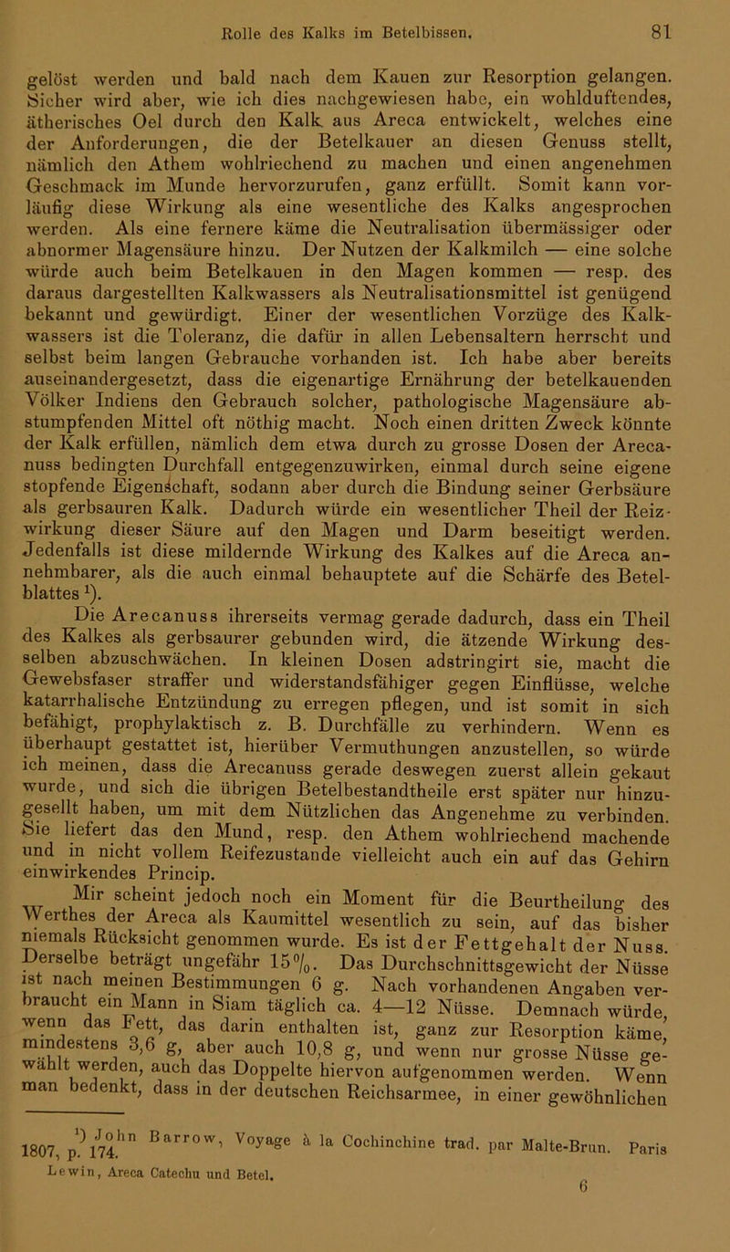 gelöst werden und bcald nach dem Kauen zur Resorption gelangen. Sicher wird aber, wie ich dies nachgewiesen habe, ein wohlduftendes, ätherisches Oel durch den Kalk, aus Areca entwickelt, welches eine der Anforderungen, die der Betelkauer an diesen Genuss stellt, nämlich den Athem wohlriechend zu machen und einen angenehmen Geschmack im Munde hervorzurufen, ganz erfüllt. Somit kann vor- läufig diese Wirkung als eine wesentliche des Kalks angesprochen werden. Als eine fernere käme die Neutralisation übermässiger oder abnormer Magensäure hinzu. Der Nutzen der Kalkmilch — eine solche würde auch beim Betelkauen in den Magen kommen — resp. des daraus dargestellten Kalkwassers als Neutralisationsmittel ist genügend bekannt und gewürdigt. Einer der wesentlichen Vorzüge des Kalk- wassers ist die Toleranz, die dafür in allen Lebensaltern herrscht und selbst beim langen Gebrauche vorhanden ist. Ich habe aber bereits auseinandergesetzt, dass die eigenartige Ernährung der betelkauenden Völker Indiens den Gebrauch solcher, pathologische Magensäure ab- der Kalk erfüllen, nämlich dem etwa durch zu grosse Dosen der Areca- nuss bedingten Durchfall entgegenzuwirken, einmal durch seine eigene stopfende Eigenschaft, sodann aber durch die Bindung seiner Gerbsäure als gerbsauren Kalk. Dadurch würde ein wesentlicher Theil der Reiz- wirkung dieser Säure auf den Magen und Darm beseitigt werden. Jedenfalls ist diese mildernde Wirkung des Kalkes auf die Areca an- nehmbarer, als die auch einmal behauptete auf die Schärfe des Betel- blattes *). Die Arecanuss ihrerseits vermag gerade dadurch, dass ein Theil des Kalkes als gerbsaurer gebunden wird, die ätzende Wirkung des- selben abzuschwächen. In kleinen Dosen adstringirt sie, macht die Gewebsfaser straffer und widerstandsfähiger gegen Einflüsse, welche katarrhalische Entzündung zu erregen pflegen, und ist somit in sich befähigt, prophylaktisch z. B. Durchfälle zu verhindern. Wenn es überhaupt gestattet ist, hierüber Vermuthungen anzustellen, so würde ich meinen, dass die Arecanuss gerade deswegen zuerst allein gekaut wurde, und sich die übrigen Betelbestandtheile erst später nur hinzu- gesellt haben, um mit dem Nützlichen das Angenehme zu verbinden. fSie liefert das den Mund, resp. den Athem wohlriechend machende und in nicht vollem Reifezustande vielleicht auch ein auf das Gehirn einwirkendes Princip. Mir scheint jedoch noch ein Moment für die Beurtheilung des Werthes der Areca als Kaumittel wesentlich zu sein, auf rL« stumpfenden Mittel oft nöthig macht. Noch einen dritten Zweck könnte , i ,' , . -L/0PPeue Hiervon autgenommen werden. Wenn man bedenkt, dass in der deutschen Reichsarmee, in einer gewöhnlichen 1807, p. 174. ') Jobn Barrow, Voyage k la Cochinchine trad. par Malte-Brun. Paris Lewin, Areca Catechu und Betel. 6