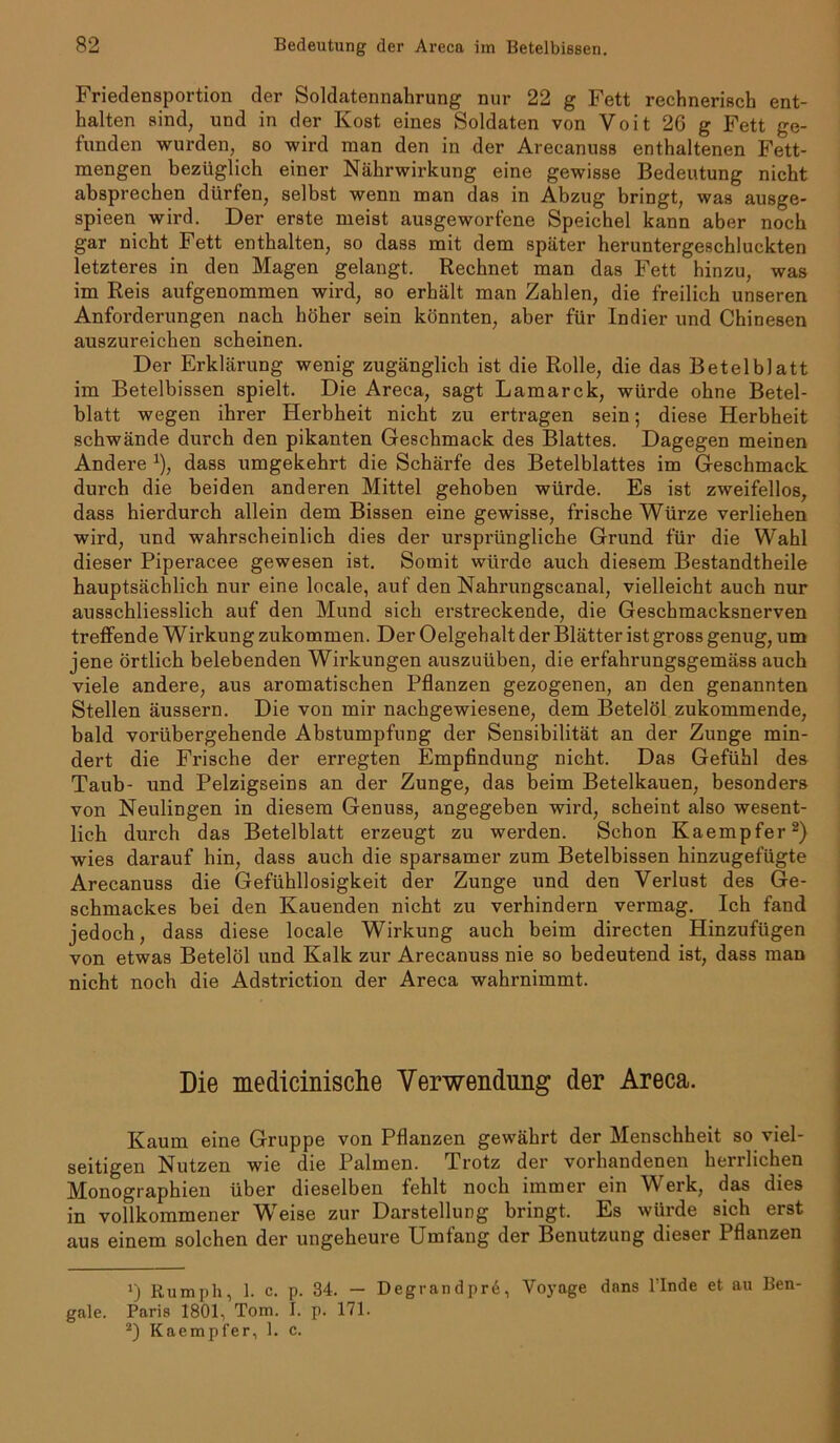 Friedensportion der Soldatennahrung nur 22 g Fett rechnerisch ent- halten sind, und in der Kost eines Soldaten von Voit 26 g Fett ge- funden wurden, so wird man den in der Arecanuss enthaltenen Fett- mengen bezüglich einer Nährwirkung eine gewisse Bedeutung nicht absprechen dürfen, selbst wenn man das in Abzug bringt, was ausge- spieen wird. Der erste meist ausgeworfene Speichel kann aber noch gar nicht Fett enthalten, so dass mit dem später heruntergeschluckten letzteres in den Magen gelangt. Rechnet man das Fett hinzu, was im Reis aufgenommen wird, so erhält man Zahlen, die freilich unseren Anforderungen nach höher sein könnten, aber für Indier und Chinesen auszureichen scheinen. Der Erklärung wenig zugänglich ist die Rolle, die das Betelblatt im Betelbissen spielt. Die Areca, sagt Lamarck, würde ohne Betel- blatt wegen ihrer Herbheit nicht zu ertragen sein; diese Herbheit schwände durch den pikanten Geschmack des Blattes. Dagegen meinen Andere *), dass umgekehrt die Schärfe des Betelblattes im Geschmack durch die beiden anderen Mittel gehoben würde. Es ist zweifellos, dass hierdurch allein dem Bissen eine gewisse, frische Würze verliehen wird, und wahrscheinlich dies der ursprüngliche Grund für die Wahl dieser Piperacee gewesen ist. Somit würde auch diesem Bestandtheile hauptsächlich nur eine locale, auf den Nahrungscanal, vielleicht auch nur ausschliesslich auf den Mund sich erstreckende, die Geschmacksnerven treffende Wirkung zukommen. Der Oelgehalt der Blätter ist gross genug, um jene örtlich belebenden Wirkungen auszuüben, die erfahrungsgemäss auch viele andere, aus aromatischen Pflanzen gezogenen, an den genannten Stellen äussern. Die von mir nachgewiesene, dem Betelöl zukommende, bald vorübergehende Abstumpfung der Sensibilität an der Zunge min- dert die Frische der erregten Empfindung nicht. Das Gefühl des Taub- und Pelzigseins an der Zunge, das beim Betelkauen, besonders von Neulingen in diesem Genuss, angegeben wird, scheint also wesent- lich durch das Betelblatt erzeugt zu werden. Schon Kaempfer* 2) wies darauf hin, dass auch die sparsamer zum Betelbissen hinzugefügte Arecanuss die Gefühllosigkeit der Zunge und den Verlust des Ge- schmackes bei den Kauenden nicht zu verhindern vermag. Ich fand jedoch, dass diese locale Wirkung auch beim directen Hinzufügen von etwas Betelöl und Kalk zur Arecanuss nie so bedeutend ist, dass man nicht noch die Adstriction der Areca wahrnimmt. Die medicinische Verwendung der Areca. Kaum eine Gruppe von Pflanzen gewährt der Menschheit so viel- seitigen Nutzen wie die Palmen. Trotz der vorhandenen herrlichen Monographien über dieselben fehlt noch immer ein Werk, das dies in vollkommener Weise zur Darstellung bringt. Es würde sich erst aus einem solchen der ungeheure Umfang der Benutzung dieser 1 flanzen J) Rumph, 1. C. p. 34. — Degrandprd, Voyage dnns finde et au Ben- gale. Paris 1801, Tom. I. p. 171. 2) Kaempfer, 1. c.