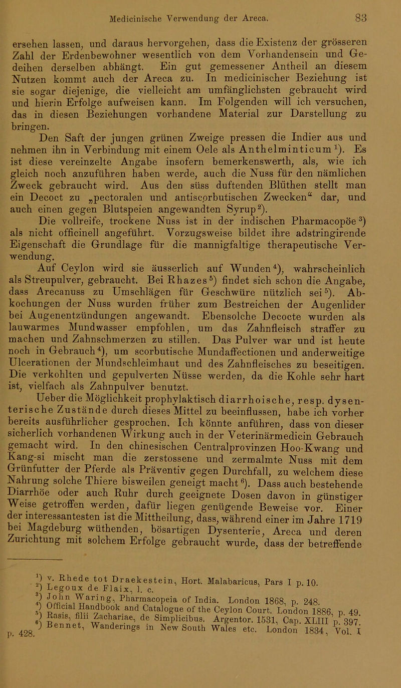 ersehen lassen, uncl daraus hervorgehen, dass die Existenz der grösseren Zahl der Erdenbewohner wesentlich von dem Vorhandensein und Ge- deihen derselben abhängt. Ein gut gemessener Antheil an diesem Nutzen kommt auch der Areca zu. In medicinischer Beziehung ist sie sogar diejenige, die vielleicht am umfänglichsten gebraucht wird und hierin Erfolge aufweisen kann. Im Folgenden will ich versuchen, das in diesen Beziehungen vorhandene Material zur Darstellung zu bringen. Den Saft der jungen grünen Zweige pressen die Indier aus und nehmen ihn in Verbindung mit einem Oele als Anthelminticum 4). Es ist diese vereinzelte Angabe insofern bemerkenswerth, als, wie ich gleich noch anzuführen haben werde, auch die Nuss für den nämlichen Zweck gebraucht wird. Aus den süss duftenden Blüthen stellt man ein Decoct zu „pectoralen und antiscprbutischen Zwecken“ dar, und auch einen gegen Blutspeien angewandten Syrup* 2). Die Vollreife, trockene Nuss ist in der indischen Pharmacopöe3) als nicht officinell angeführt. Vorzugsweise bildet ihre adstringirende Eigenschaft die Grundlage für die mannigfaltige therapeutische Ver- wendung. Auf Ceylon wird sie äusserlich auf Wunden4), wahrscheinlich als Streupulver, gebraucht. Bei Rhazes5) findet sich schon die Angabe, dass Arecanuss zu Umschlägen für Geschwüre nützlich sei5). Ab- kochungen der Nuss wurden früher zum Bestreichen der Augenlider bei Augenentzündungen angewandt. Ebensolche Decocte wurden als lauwarmes Mundwasser empfohlen, um das Zahnfleisch straffer zu machen und Zahnschmerzen zu stillen. Das Pulver war und ist heute noch in Gebrauch4), um scorbutische Mundaffectionen und anderweitige Ulcerationen der Mundschleimhaut und des Zahnfleisches zu beseitigen. Die verkohlten und gepulverten Nüsse werden, da die Kohle sehr hart ist, vielfach als Zahnpulver benutzt. Ueber die Möglichkeit prophylaktisch diarrhoische, resp. dysen- terische Zustände durch dieses Mittel zu beeinflussen, habe ich vorher bereits ausführlicher gesprochen. Ich könnte anführen, dass von dieser sicherlich vorhandenen Wirkung auch in der Veterinärmedicin Gebrauch gemacht wird. In den chinesischen Centralprovinzen Hoo-Kwang und Kang-si mischt man die zerstossene und zermalmte Nuss mit dem Grünfutter der Pferde als Präventiv gegen Durchfall, zu welchem diese Nahrung solche Thiere bisweilen geneigt macht6). Dass auch bestehende Diarrhöe oder auch Ruhr durch geeignete Dosen davon in günstiger Weise getroffen werden, dafür liegen genügende Beweise vor. Einer der interessantesten ist die Mittheilung, dass, während einer im Jahre 1719 bei Magdeburg wüthenden, bösartigen Dysenterie, Areca und deren Zurichtung mit solchem Erfolge gebraucht wurde, dass der betreffende p. 428. ) v. Rhede tot Draekestein, Plort. Malabaricus, Pars I p. 10. ) Legoux de Flaix, 1. c. v 2 A»1 f ^Ph&rmacopeia of India. London 1868, p. 248. sl g of the Ceylon Court. London 1886, p. 49. ) Basis, filn Zachanae, de Simplicibus. Argentor. 1531, Cap. XLIII p 397 ) Bennet, Wandenngs in New South Wales etc. London 1834 Vol \