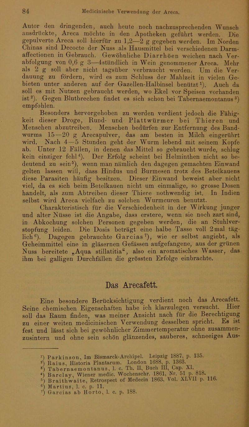 Autor den dringenden, auch heute noch nachzusprechenden Wunsch ausdrückte, Areca möchte in den Apotheken geführt werden. Die gepulverte Areca soll hierfür zu 1,2—2 g gegeben werden. Im Norden Chinas sind Decocte der Nuss als Hausmittel bei verschiedenen Darm- affectionen in Gebrauch. Gewöhnliche Diarrhöen weichen nach Ver- abfolgung von 0,6 g 3—4stündlich in Wein genommener Areca. Mehr als 2 g soll aber nicht tagsüber verbraucht werden. Um die Ver- dauung zu fördern, wird es zum Schluss der Mahlzeit in vielen Ge- bieten unter anderen auf der Gazellen-Halbinsel benützt1). Auch da soll es mit Nutzen gebraucht werden, wo Ekel vor Speisen vorhanden ist 2). Gegen Blutbrechen findet es sich schon bei Tabernaemontanus3) empfohlen. Besonders hervorgehoben zu werden verdient jedoch die Fähig- keit dieser Droge, Rund- und Plattwürmer bei Thieren und Menschen abzutreiben. Menschen bedürfen zur Entfernung des Band- wurms 15 — 20 g Arecapulver, das am besten in Milch eingerührt wird. Nach 4 — 5 Stunden geht der Wurm lebend mit seinem Kopfe ab. Unter 12 Fällen, in denen das Mittel so gebraucht wurde, schlug kein einziger fehl4). Der Erfolg scheint bei Helminthen nicht so be- deutend zu sein5), wenn man nämlich den dagegen gemachten Einwand gelten lassen will, dass Hindus und Burmesen trotz des Betelkauens diese Parasiten häufig besitzen. Dieser Einwand beweist aber nicht viel, da es sich beim Betelkauen nicht um einmalige, so grosse Dosen handelt, als zum Abtreiben dieser Thiere nothwendig ist. In Indien selbst wird Areca vielfach zu solchen Wurmeuren benutzt. Charakteristisch für die Verschiedenheit in der Wirkung junger und alter Nüsse ist die Angabe, dass erstere, wenn sie noch zart sind, in Abkochung solchen Personen gegeben werden, die an Stuhl Ver- stopfung leiden. Die Dosis beträgt eine halbe Tasse voll 2 mal täg- lich6). Dagegen gebrauchte Garcias7), wie er selbst angiebt, als Geheimmittel eine in gläsernen Gefässen aufgefangene, aus der grünen Nuss bereitete „Aqua stillatitia“, also ein aromatisches Wasser, das ihm bei galligen Durchfällen die grössten Erfolge einbrachte. Das Arecafett. Eine besondere Berücksichtigung verdient noch das Arecafett. Seine chemischen Eigenschaften habe ich klarzulegen versucht. Hier soll das Baum finden, was meiner Ansicht nach für die Berechtigung zu einer weiten medicinischen Verwendung desselben spricht. Es ist fest und lässt sich bei gewöhnlicher Zimmertemperatur ohne zusammen- zusintern und ohne sein schön glänzendes, sauberes, schneeiges Aus- *) Parkinson, Im Bismarck-Archipel. Leipzig 1887, p. 135. 2) Raius, Historia Plantarum. London 1688, p. 1363. 8) Tabernaemontanus, 1. c. Th. II, Buch III, Cap. XI. <) Barclay, Wiener medic. Wochenschr. 1861, Nr. 51 p. 818. •>) Braithwaite, Retrospect of Medecin 1863, Vol. XLVII p. 116.