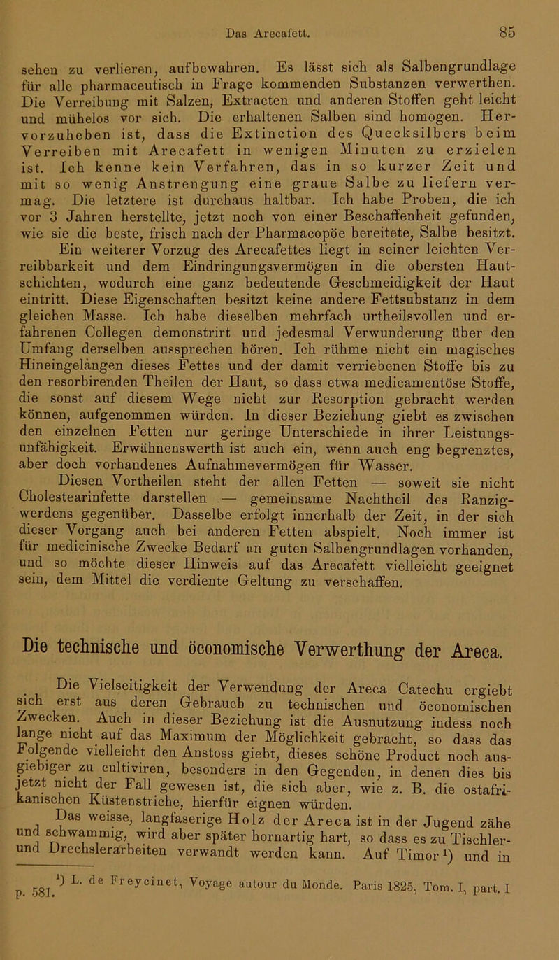 sehen zu verlieren, auf bewahren. Es lässt sich als Salbengrundlage für alle pharmaceutisch in Frage kommenden Substanzen verwerthen. Die Verreibung mit Salzen, Extracten und anderen Stoffen geht leicht und mühelos vor sich. Die erhaltenen Salben sind homogen. Her- vorzuheben ist, dass die Extinction des Quecksilbers beim Verreiben mit Arecafett in wenigen Minuten zu erzielen ist. Ich kenne kein Verfahren, das in so kurzer Zeit und mit so wenig Anstrengung eine graue Salbe zu liefern ver- mag. Die letztere ist durchaus haltbar. Ich habe Proben, die ich vor 3 Jahren herstellte, jetzt noch von einer Beschaffenheit gefunden, wie sie die beste, frisch nach der Pharmacopöe bereitete, Salbe besitzt. Ein weiterer Vorzug des Arecafettes liegt in seiner leichten Ver- reibbarkeit und dem Eindringungsvermögen in die obersten Haut- schichten, wodurch eine ganz bedeutende Geschmeidigkeit der Haut eintritt. Diese Eigenschaften besitzt keine andere Fettsubstanz in dem gleichen Masse. Ich habe dieselben mehrfach urtheilsvollen und er- fahrenen Collegen demonstrirt und jedesmal Verwunderung über den Umfang derselben aussprechen hören. Ich rühme nicht ein magisches Hineingelängen dieses Fettes und der damit verriebenen Stoffe bis zu den resorbirenden Theilen der Haut, so dass etwa medicamentöse Stoffe, die sonst auf diesem Wege nicht zur Resorption gebracht werden können, aufgenommen würden. In dieser Beziehung giebt es zwischen den einzelnen Fetten nur geringe Unterschiede in ihrer Leistungs- unfähigkeit. Erwähnenswerth ist auch ein, wenn auch eng begrenztes, aber doch vorhandenes Aufnahmevermögen für Wasser. Diesen Vortheilen steht der allen Fetten — soweit sie nicht Cholestearinfette darstellen — gemeinsame Nachtheil des Ranzig- werdens gegenüber. Dasselbe erfolgt innerhalb der Zeit, in der sich dieser Vorgang auch bei anderen Fetten abspielt. Noch immer ist für medicinische Zwecke Bedarf an guten Salbengrundlagen vorhanden, und so möchte dieser Hinweis auf das Arecafett vielleicht geeignet sein, dem Mittel die verdiente Geltung zu verschaffen. Die technische und öconomische Verwerthung der Areca. Die Vielseitigkeit der Verwendung der Areca Catechu ergiebt sich erst aus deren Gebrauch zu technischen und öconomischen Zwecken. Auch in dieser Beziehung ist die Ausnutzung indess noch lange nicht auf das Maximum der Möglichkeit gebracht, so dass das .gen de vielleicht den Anstoss giebt, dieses schöne Product noch aus- giebiger zu cultiviren, besonders in den Gegenden, in denen dies bis jetzt nicht der Fall gewesen ist, die sich aber, wie z. B. die ostafri- kanischen Küstenstriche, hierfür eignen würden. Das weisse, langfaserige Holz der Areca ist in der Jugend zähe und schwammig wird aber später hornartig hart, so dass es zu Tischler- und Drechslerarbeiten verwandt werden kann. Auf Timor Q und in p. 581. ') L. de Frey ein et, Voyage autour du Monde. Paris 1825, Tom. I, part. I