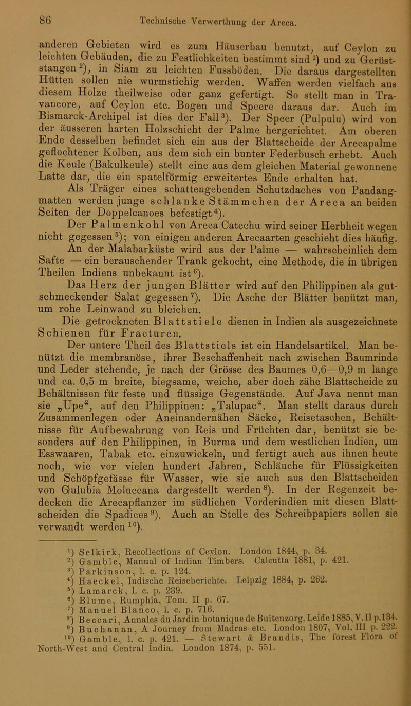 anderen Gebieten wird es zum Häuserbau benutzt, auf Ceylon zu leichten Gebäuden, die zu Festlichkeiten bestimmt sind1 2) und zu Gerüst- stangen“), in Siam zu leichten Fussböden. Die daraus dargestellten Ilütten sollen nie wurmstichig werden. Waffen werden vielfach aus diesem Holze theilweise oder ganz gefertigt. So stellt man in Tra- vancore, auf Ceylon etc. Bogen und Speere daraus dar. Auch im Bismarck-Archipel ist dies der Fall3). Der Speer (Pulpulu) wird von der äusseren harten Holzschicht der Palme hergerichtet. Am oberen Ende desselben befindet sich ein aus der Blattscheide der Arecapalme geflochtener Kolben, aus dem sich ein bunter Federbusch erhebt. Auch die Keule (Bakulkeule) stellt eine aus dem gleichen Material gewonnene Latte dar, die ein spatelförmig erweitertes Ende erhalten hat. Als Träger eines schattengebenden Schutzdaches von Pandang- matten werden junge schlanke Stämmchen der Areca an beiden Seiten der Doppelcanoes befestigt4). Der Palmenkohl von Areca Catechu wird seiner Herbheit wegen nicht gegessen5); von einigen anderen Arecaarten geschieht dies häufig. An der Malabarküste wird aus der Palme — wahrscheinlich dem Safte — ein berauschender Trank gekocht, eine Methode, die in übrigen Theilen Indiens unbekannt ist6). Das Herz der jungen Blätter wird auf den Philippinen als gut- schmeckender Salat gegessen7). Die Asche der Blätter benützt man, um rohe Leinwand zu bleichen. Die getrockneten Blattstiele dienen in Indien als ausgezeichnete Schienen für Fracturen. Der untere Theil des Blattstiels ist ein Handelsartikel. Man be- nützt die membranöse, ihrer Beschaffenheit nach zwischen Baumrinde und Leder stehende, je nach der Grösse des Baumes 0,6—0,9 m lange und ca. 0,5 m breite, biegsame, weiche, aber doch zähe Blattscheide zu Behältnissen für feste und flüssige Gegenstände. Auf Java nennt man sie „Upe“, auf den Philippinen: „Talupac“. Man stellt daraus durch Zusammenlegen oder Aneinandernähen Säcke, Reisetaschen, Behält- nisse für Aufbewahrung von Reis und Früchten dar, benützt sie be- sonders auf den Philippinen, in Burma und dem westlichen Indien, um Esswaaren, Tabak etc. einzuwickeln, und fertigt auch aus ihnen heute noch, wie vor vielen hundert Jahren, Schläuche für Flüssigkeiten und Schöpfgefässe für Wasser, wie sie auch aus den Blattscheiden von Gulubia Moluccana dargestellt werden8). In der Regenzeit be- decken die Arecapflanzer im südlichen Amrderindien mit diesen Blatt- scheiden die Spadices9). Auch an Stelle des Schreibpapiers sollen sie verwandt werden10). Selkirk, Recollections of Ceylon. London 1844, p. 34. 2) Gamble, Manual of Indian Timbers. Calcutta 1881, p. 421. 3) Parkinson, 1. c. p. 124. 4) Haeckel, Indische Reiseberichte. Leipzig 1884, p. 262. 5) Lamarck, 1. c. p. 239. 6) Blume, Rumphia, Tom. II p. 67. 7) Manuel Blanco, 1. c. p. 716. s) Beccari, Annales du Jardin botanique de Buitenzorg. Leide 1885, V.IIp. 134. 9) Buchanan, A Journey from Madras etc. London 1807, Vol. III p. 222. 10) Gamble, 1. c. p. 421. — Stewart & Brandis, The forest Flora of North-West and Central India. London 1874, p. 551.