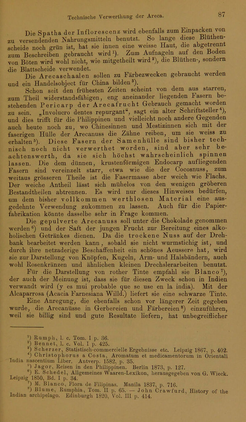 Die Spatha der Inflorescenz wird ebenfalls zum Einpacken von zu versendenden Nahrungsmitteln benutzt. So lange diese Blüthen- scheide noch grün ist, hat sie innen eine weisse Haut, die abgetrennt zum Beschreiben gebraucht wird1). Zum Aufnageln auf den Boden von Böten wird wohl nicht, wie mitgetheilt wird2), die Blüthen-, sondern die Blattscheide verwendet. Die Arecaschaalen sollen zu Färbezwecken gebraucht werden und ein Handelsobject für China bilden3 4). Schon seit den frühesten Zeiten scheint von dem aus starren, zum Theil widerstandsfähigen, eng aneinander liegenden Fasern be- stehenden Pericarp der Arecafrucht Gebrauch gemacht woiden zu sein. „Involucro dentes repurgant“, sagt ein alter Schriftsteller ), und dies trifft für die Philippinen und vielleicht noch andere Gegenden auch heute noch zu, wo Chinesinnen und Mestizinnen sich mit dei faserigen Hülle der Arecanuss die Zähne reiben, um sie weiss zu erhalten5). Diese Fasern der Samenhülle sind bisher tech- nisch noch nicht verwerthet worden, sind aber sehr be- acht ens werth, da sie sich höchst wahrscheinlich spinnen lassen. Die dem dünnen, krustenförmigen Endocarp aufliegenden Fasern sind vereinzelt starr, etwa wie die der Cocosnuss, zum weitaus grösseren Theile ist die Fasermasse aber weich wie Flachs. Der weiche Antheil lässt sich mühelos von den wenigen gröberen Bestandtheilen abtrennen. Es wird nur dieses Hinweises bedürfen, um dem bisher vollkommen werthlosen Material eine aus- gedehnte Verwendung zukommen zu lassen. Auch für die Papier- fabrikation könnte dasselbe sehr in Frage kommen. Die gepulverte Arecanuss soll unter die Chokolade genommen werden6) und der Saft der jungen Frucht zur Bereitung eines alko- holischen Getränkes dienen. Da die trockene Nuss auf der Dreh- bank bearbeitet werden kann, sobald sie nicht wurmstichig ist, und durch ihre netzaderige Beschaffenheit ein schönes Aeussere hat, wird sie zur Darstellung von Knöpfen, Kugeln, Arm- und Halsbändern, auch wohl Rosenkränzen und ähnlichen kleinen Drechslerarbeiten benutzt. Für die Darstellung von rother Tinte empfahl sie Blanco7), der auch der Meinung ist, dass sie für diesen Zweck schon in Indien verwandt wird (y es mui probable que se use en la india). Mit der Alcaparrosa (Acacia Farnesiana Willd.) liefert sie eine schwarze Tinte. Eine Anregung, die ebenfalls schon vor längerer Zeit gegeben wurde, die Arecanüsse in Gerbereien und Färbereien8) einzuführen, weil sie billig sind und gute Resultate liefern, hat unbegreiflicher *) ßumpli, 1. c. Tom. I p. 36. 2) Bennet, 1. c. Vol. I p. 425. 3) Scherzer, Statistisch-commercielle Ergebnisse etc. Leipzig 1867, p. 402. 4) Christophorus a Costa, Aromatum et medicamentorum in Orientali India nascentium Liber. Antverp. 1582, p. 35. 1 Jagor, Reisen in den Philippinen. Berlin 1873, p. 127. 6) E. Schedel, Allgemeines Waaren-Lexikon, herausgegeben von G. Wieck. Leipzig 1850, Bd. I p. 34. ') M. Blanco, Flora de Filipinas. Manila 1837, p. 716. 8) Blume, Rumphia, Tom. II p. 65. — John Crawfurd, History of the Indian archipelago. Edinburgh 1820, Vol. III p. 414.