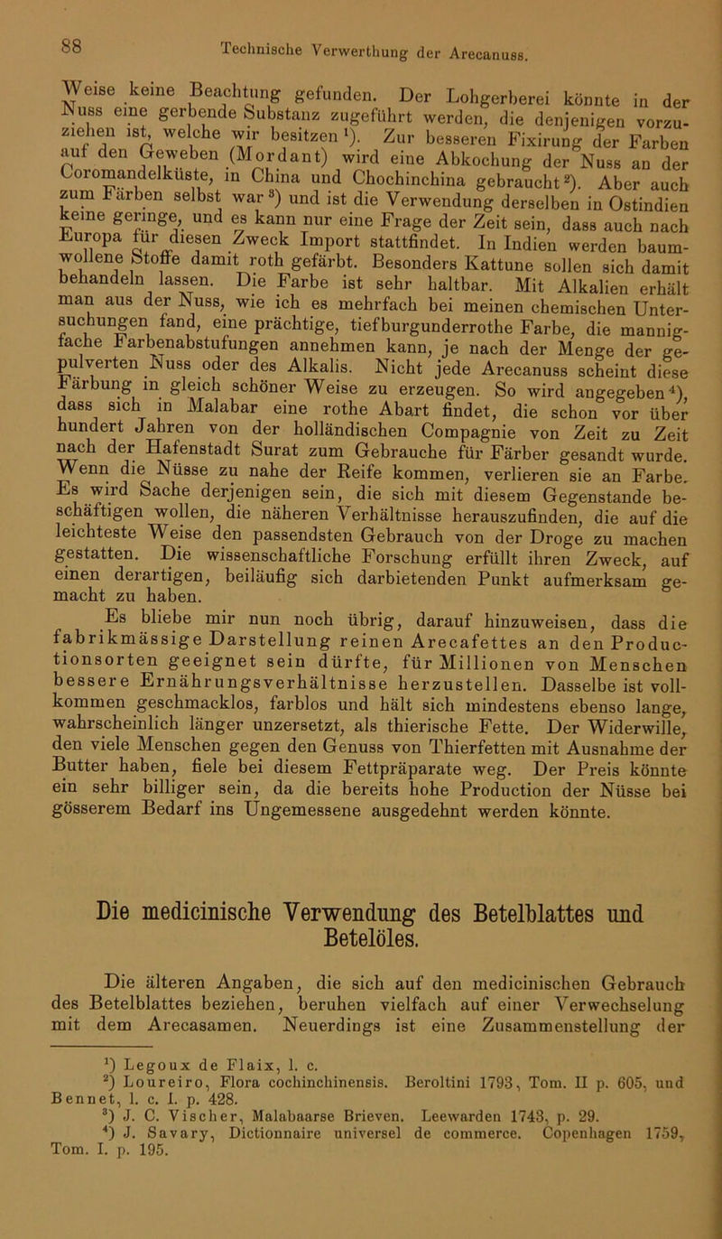 jyeise ke,ne Beachtung gefunden. Der Lohgerberei könnte in der uss eine gerbende Substanz zugeführt werden, die denjenigen vorzu- z!ehen ist, welche wir besitzen l). Zur besseren Fixirung der Farben auf den Geweben (Mordant) wird eine Abkochung der Nuss an der Ccnomandelkuste, in China und Chochinchina gebraucht2). Aber auch zum Farben selbst war3) und ist die Verwendung derselben in Ostindien keine geringe, und es kann nur eine Frage der Zeit sein, dass auch nach Luropa für diesen Zweck Import stattfindet. In Indien werden baum- wollene Stoffe damit roth gefärbt. Besonders Kattune sollen sich damit behandeln lassen. Die Farbe ist sehr haltbar. Mit Alkalien erhält man aus der Nuss, wie ich es mehrfach bei meinen chemischen Unter- suchungen fand, eine prächtige, tiefburgunderrothe Farbe, die mannig- fache b arbenabstufungen annehmen kann, je nach der Menge der ge- pulveiten Nuss oder des Alkalis. Nicht jede Arecanuss scheint diese xäibung in gleich schöner Weise zu erzeugen. So wird angegeben4) dass sich in Malabar eine rothe Abart findet, die schon vor über hundert Jahren von der holländischen Compagnie von Zeit zu Zeit nach der Hafenstadt Surat zum Gebrauche für Färber gesandt wurde. Wenn die Nüsse zu nahe der Reife kommen, verlieren sie an Farbe, Es wird Sache derjenigen sein, die sich mit diesem Gegenstände be- schäftigen wollen, die näheren Verhältnisse herauszufinden, die auf die leichteste V eise den passendsten Gebrauch von der Droge zu machen gestatten. Die wissenschaftliche Forschung erfüllt ihren Zweck, auf einen derartigen, beiläufig sich darbietenden Punkt aufmerksam ge- macht zu haben. Es bliebe mir nun noch übrig, darauf hinzuweisen, dass die fabrikmässige Darstellung reinen Arecafettes an den Produc- tionsorten geeignet sein dürfte, für Millionen von Menschen bessere Ernährungsverhältnisse herzustellen. Dasselbe ist voll- kommen geschmacklos, farblos und hält sich mindestens ebenso lange, wahrscheinlich länger unzersetzt, als thierische Fette. Der Widerwille, den viele Menschen gegen den Genuss von Thierfetten mit Ausnahme der Butter haben, fiele bei diesem Fettpräparate weg. Der Preis könnte ein sehr billiger sein, da die bereits hohe Production der Nüsse bei gösserem Bedarf ins Ungemessene ausgedehnt werden könnte. Die medicinische Verwendung des Betelblattes und Betelöles. Die älteren Angaben, die sich auf den medicinischen Gebrauch des Betelblattes beziehen, beruhen vielfach auf einer Verwechselung mit dem Arecasamen. Neuerdings ist eine Zusammenstellung der *) Legoux de Flaix, 1. c. 2) Loureiro, Flora cockinchinensis. Beroltini 1793, Tom. II p. 605, uud Bennet, 1. c. I. p. 428. 3) J. C. Visclier, Malabaarse Brieven. Leewarden 1743, p. 29. 4) J. Savary, Dictionnaire universel de commerce. Copenhagen 1759, Tom. I. p. 195.
