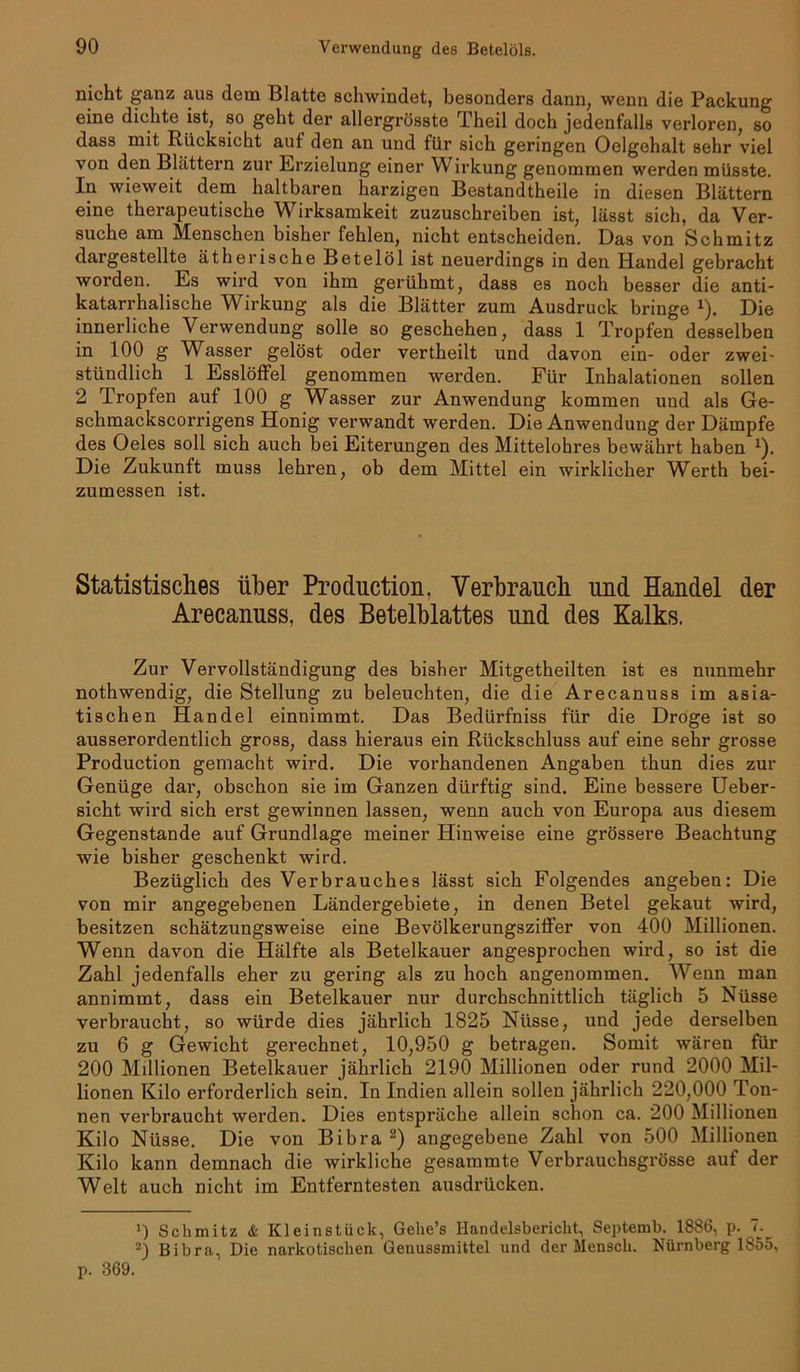 nicht ganz aus dem Blatte schwindet, besonders dann, wenn die Packung eine dichte ist, so geht der allergrösste Theil doch jedenfalls verloren, so dass mit Rücksicht auf den an und für sich geringen Oelgehalt sehr viel von den Blättern zur Erzielung einer Wirkung genommen werden müsste. In wieweit dem haltbaren harzigen Bestandtheile in diesen Blättern eine therapeutische Wirksamkeit zuzuschreiben ist, lässt sich, da Ver- suche am Menschen bisher fehlen, nicht entscheiden. Das von Schmitz dargestellte ätherische Betelöl ist neuerdings in den Handel gebracht worden. Es wird von ihm gerühmt, dass es noch besser die anti- katarrhalische Wirkung als die Blätter zum Ausdruck bringe x). Die innerliche Verwendung solle so geschehen, dass 1 Tropfen desselben in 100 g Wasser gelöst oder vertheilt und davon ein- oder zwei- stündlich 1 Esslöffel genommen werden. Für Inhalationen sollen 2 Tropfen auf 100 g Wasser zur Anwendung kommen und als Ge- schmackscorrigens Honig verwandt werden. Die Anwendung der Dämpfe des Oeles soll sich auch bei Eiterungen des Mittelohres bewährt haben 1). Die Zukunft muss lehren, ob dem Mittel ein wirklicher Werth bei- zumessen ist. Statistisches über Production, Verbrauch und Handel der Arecanuss, des Betelblattes und des Kalks. Zur Vervollständigung des bisher Mitgetheilten ist es nunmehr nothwendig, die Stellung zu beleuchten, die die Arecanuss im asia- tischen Handel einnimmt. Das Bedürfniss für die Droge ist so ausserordentlich gross, dass hieraus ein Rückschluss auf eine sehr grosse Production gemacht wird. Die vorhandenen Angaben thun dies zur Genüge dar, obschon sie im Ganzen dürftig sind. Eine bessere Ueber- sicht wird sich erst gewinnen lassen, wenn auch von Europa aus diesem Gegenstände auf Grundlage meiner Hinweise eine grössere Beachtung wie bisher geschenkt wird. Bezüglich des Verbrauches lässt sich Folgendes angeben: Die von mir angegebenen Ländergebiete, in denen Betel gekaut wird, besitzen schätzungsweise eine Bevölkerungsziffer von 400 Millionen. Wenn davon die Hälfte als Betelkauer angesprochen wird, so ist die Zahl jedenfalls eher zu gering als zu hoch angenommen. Wenn man annimmt, dass ein Betelkauer nur durchschnittlich täglich 5 Nüsse verbraucht, so würde dies jährlich 1825 Nüsse, und jede derselben zu 6 g Gewicht gerechnet, 10,950 g betragen. Somit wären für 200 Millionen Betelkauer jährlich 2190 Millionen oder rund 2000 Mil- lionen Kilo erforderlich sein. In Indien allein sollen jährlich 220,000 Ton- nen verbraucht werden. Dies entspräche allein schon ca. 200 Millionen Kilo Nüsse. Die von Bibra 2) angegebene Zahl von 500 Millionen Kilo kann demnach die wirkliche gesammte Verbrauchsgrösse auf der Welt auch nicht im Entferntesten ausdrücken. 1) Schmitz & Kleinstück, Gehe’s Handelsbericht, Septemb. 1886, p. 7. 2) Bibra, Die narkotischen Genussmittel und der Mensch. Nürnberg 1855, p. 369.