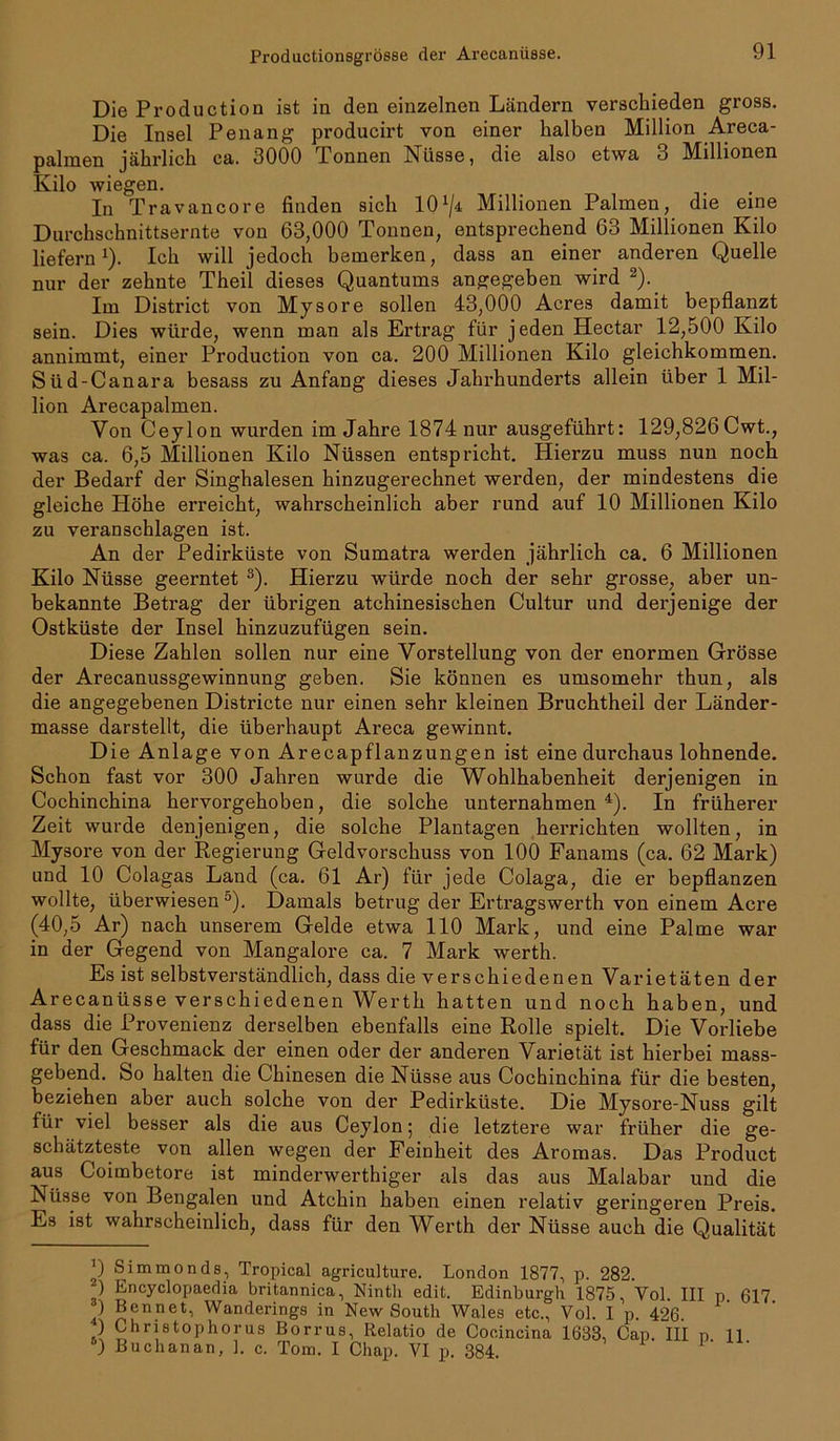 Productionsgi'össe der Arecanüsse. Die Production ist in den einzelnen Ländern verschieden gross. Die Insel Penang producirt von einer halben Million Areca- palmen jährlich ca. 3000 Donnen Nüsse, die also etwa 3 Millionen Kilo wiegen. In Travancore finden sich IO1/* Millionen Palmen, die eine Durchschnittsernte von 63,000 Tonnen, entsprechend 63 Millionen Kilo liefern1). Ich will jedoch bemerken, dass an einer anderen Quelle nur der zehnte Theil dieses Quantums angegeben wird 2). Im District von Mysore sollen 43,000 Acres damit bepflanzt sein. Dies würde, wenn man als Ertrag für jeden Hectar 12,500 Kilo annimmt, einer Production von ca. 200 Millionen Kilo gleichkommen. Süd-Canara besass zu Anfang dieses Jahrhunderts allein über 1 Mil- lion Arecapalmen. Von Ceylon wurden im Jahre 1874 nur ausgeführt: 129,826Cwt., was ca. 6,5 Millionen Kilo Nüssen entspricht. Hierzu muss nun noch der Bedarf der Singhalesen hinzugerechnet werden, der mindestens die gleiche Höhe erreicht, wahrscheinlich aber rund auf 10 Millionen Kilo zu veranschlagen ist. An der Pedirküste von Sumatra werden jährlich ca. 6 Millionen Kilo Nüsse geerntet 3). Hierzu würde noch der sehr grosse, aber un- bekannte Betrag der übrigen atchinesischen Cultur und derjenige der Ostküste der Insel hinzuzufügen sein. Diese Zahlen sollen nur eine Vorstellung von der enormen Grösse der Arecanussgewinnung geben. Sie können es umsomehr thun, als die angegebenen Districte nur einen sehr kleinen Bruchtheil der Länder- masse darstellt, die überhaupt Areca gewinnt. Die Anlage von Arecapflanzungen ist eine durchaus lohnende. Schon fast vor 300 Jahren wurde die Wohlhabenheit derjenigen in Cochinchina hervorgehoben, die solche unternahmen4). In früherer Zeit wurde denjenigen, die solche Plantagen herrichten wollten, in Mysore von der Regierung Geldvorschuss von 100 Fanams (ca. 62 Mark) und 10 Colagas Land (ca. 61 Ar) für jede Colaga, die er bepflanzen wollte, überwiesen °). Damals betrug der Ertragswerth von einem Acre (40,5 Ar) nach unserem Gelde etwa 110 Mark, und eine Palme war in der Gegend von Mangalore ca. 7 Mark werth. Es ist selbstverständlich, dass die verschiedenen Varietäten der Arecanüsse verschiedenen Werth hatten und noch haben, und dass die Provenienz derselben ebenfalls eine Rolle spielt. Die Vorliebe für den Geschmack der einen oder der anderen Varietät ist hierbei mass- gebend. So halten die Chinesen die Nüsse aus Cochinchina für die besten, beziehen aber auch solche von der Pedirküste. Die Mysore-Nuss gilt für viel besser als die aus Ceylon; die letztere war früher die ge- schätzteste von allen wegen der Feinheit des Aromas. Das Product aus Coimbetore ist minderwerthiger als das aus Malabar und die Nüsse von Bengalen und Atchin haben einen relativ geringeren Preis. Es ist wahrscheinlich, dass für den Werth der Nüsse auch die Qualität ’) Simmonds, Tropical agriculture. London 1877, p. 282. ) Encyclopaedia britannica, Ninth edit. Edinburgh 1875, Vol. III p 617 ) Bennet, Wanderings in New South Wales etc., Vol. I p. 426. ) Christophorus Borrus, Relatio de Cocincina 1683, Cap. III p H ) Buchanan, 1. c. Tom. I Chap. VI p. 384.