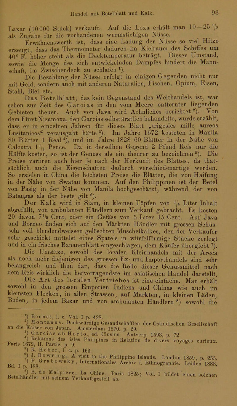 Laxar (10 000 Stück) verkauft. Auf die Loxa erkält man 10 — 25 °/o als Zugabe für die vorhandenen wurmstichigen Nüsse. Erwähnenswerth ist, dass eine Ladung der Nüsse so viel Hitze erzeugt, dass das Thermometer dadurch im Kielraum des Schiffes um 40° F. höher steht als die Decktemperatur beträgt. Dieser Umstand, sowie die Menge des sich entwickelnden Dampfes hindert die Mann- schaft, im Zwischendeck zu schlafen *). Die Bezahlung der Nüsse erfolgt in einigen Gegenden nicht nur mit Geld, sondern auch mit anderen Naturalien, Fischen, Opium, Eisen, Stahl, Blei etc. Das Betelblatt, das kein Gegenstand des Welthandels ist, war schon zur Zeit des Garcias in den vom Meere entfernter liegenden Gebieten theuer. Auch von Java wird Aehnliches berichtet 2). Von dem Fürst Nizamoxa, den Garcias selbst ärztlich behandelte, wurde erzählt, dass er in einzelnen Jahren für dieses Blatt „trigesies mille aureos Lusitanicos“ verausgabt hätte 3). Im Jahre 1672 kosteten in Manila 80 Blätter 1 Real 4), und im Jahre 1828 60 Blätter in der Nähe von Calcutta 11j2 Pence. Da in derselben Gegend 2 Pfund Reis nur die Hälfte kosten, so ist der Genuss als ein theurer zu bezeichnen 5). Die Preise variiren auch hier je nach der Herkunft des Blattes, da that- sächlich auch die Eigenschaften dadurch verschiedenartige werden. So erzielen in China die höchsten Preise die Blätter, die von Haifung in der Nähe von Swatau kommen. Auf den Philippinen ist der Betel von Pasig in der Nähe von Manila hochgeschätzt, während der von Batangas als der beste gilt 6). Der Kalk wird in Siam, in kleinen Töpfen von 1ji Liter Inhalt abgefüllt, von ambulanten Händlern zum Verkauf gebracht. Es kosten 20 davon 7 x/2 Cent, oder ein Gefäss von 5 Liter 15 Cent. Auf Java und Borneo finden sich auf den Märkten Händler mit grossen Schüs- seln voll blendendweissen gelöschten Muschelkalkes, den der Verkäufer sehr geschickt mittelst eines Spatels in würfelförmige Stücke zerlegt und in ein frisches Bananenblatt eingeschlagen, dem Käufer übergiebt7). Die Umsätze, sowohl des localen Kleinhandels mit der Areca als noch mehr diejenigen des grossen Ex- und Importbandeis sind sehr belangreich und thun dar, dass die Rolle dieser Genussmittel nach dem Reis wirklich die hervorragendste im asiatischen Handel darstellt. Die Art des localen Vertriebes ist eine einfache. Man erhält sowohl in den grossen Emporien Indiens und Chinas wie auch im kleinsten Flecken, in allen Strassen, auf Märkten, in kleinen Läden, Buden, in jedem Bazar und von ambulanten Händlern8) sowohl die J Ben net, 1. c. Vol. I p. 428. 2) Montanus, Denkwürdige Gesandschafften der Ostindischen Gesellschaft an die Kaiser von Japan. Amsterdam 1670, p. 29. *) Garcias ab Horto, ed. Clusius. Antverp. 1593, p. 72- . 2 -^elati°ns des isles Philipines in Relation de divers voyages curieux Paris 1672, II. Partie, p. 9. ®) R- Heber, 1. c. p. 163. 7} t? wring A visit to the Philippine Islands. London 1859, p. 255. Bd I \) 188 rab°W8 kyi Internationales Archiv f. Ethnographie. Leiden 1888, RnilelhSndnirde. Ma}p 1 er®7 La Chine. Paris 1825; Vol. I bildet'einen solchen Betelhandler mit seinem Verkaufsgestell ab.