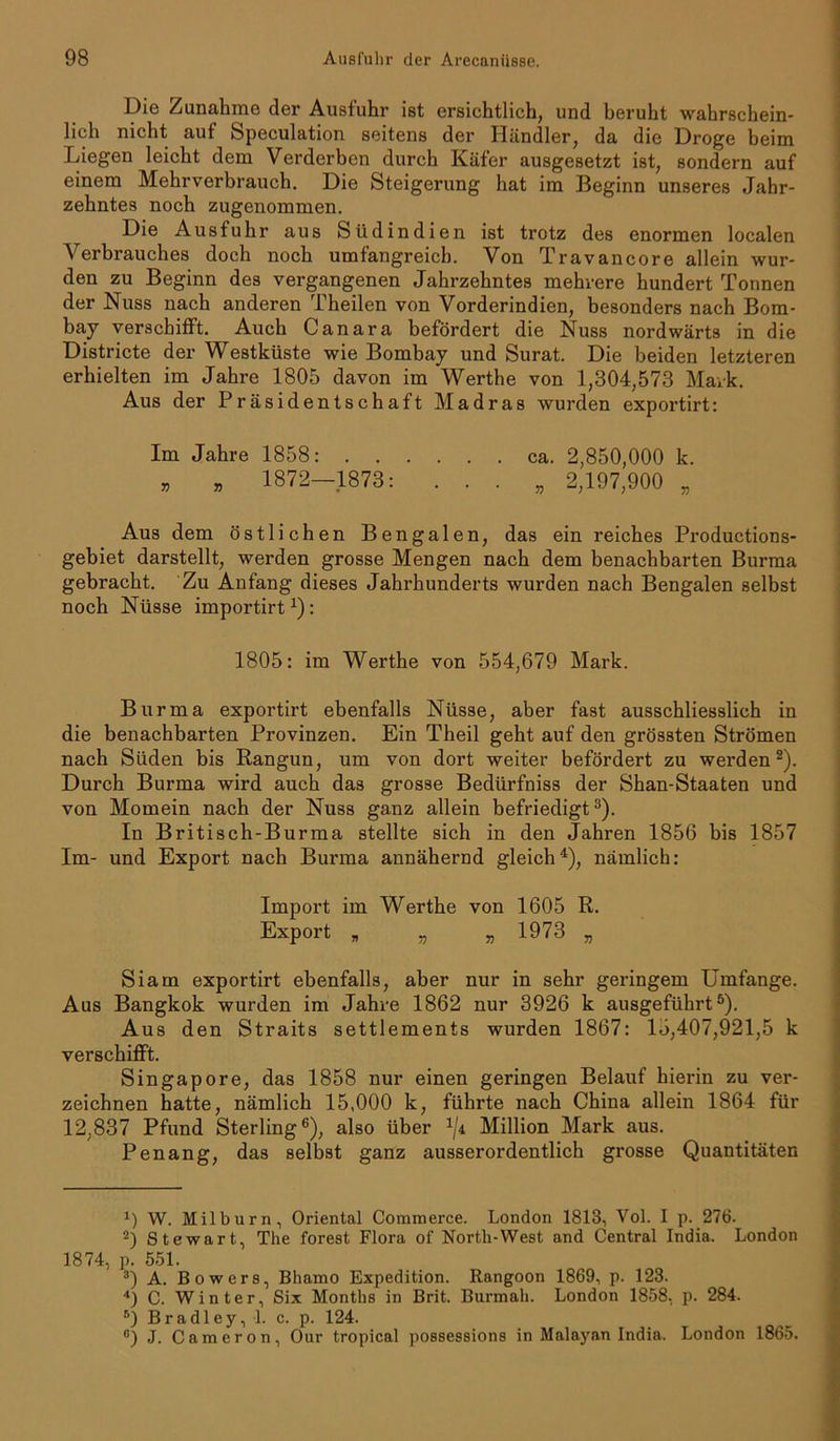 Die Zunahme der Ausfuhr ist ersichtlich, und beruht wahrschein- lich nicht auf Speculation seitens der Händler, da die Droge beim Liegen leicht dem Verderben durch Käfer ausgesetzt ist, sondern auf einem Mehrverbrauch. Die Steigerung hat im Beginn unseres Jahr- zehntes noch zugenommen. Die Ausfuhr aus Südindien ist trotz des enormen localen Verbrauches doch noch umfangreich. Von Travancore allein wur- den zu Beginn des vergangenen Jahrzehntes mehrere hundert Tonnen der Nuss nach anderen Theilen von Vorderindien, besonders nach Bom- bay verschifft. Auch Canara befördert die Nuss nordwärts in die Districte der Westküste wie Bombay und Surat. Die beiden letzteren erhielten im Jahre 1805 davon im Werthe von 1,304,573 Mark. Aus der Präsidentschaft Madras wurden exportirt: Im Jahre 1858: ca. 2,850,000 k. » » 1872—1873: . . . „ 2,197,900 „ Aus dem östlichen Bengalen, das ein reiches Productions- gebiet darstellt, werden grosse Mengen nach dem benachbarten Burma gebracht. Zu Anfang dieses Jahrhunderts wurden nach Bengalen selbst noch Nüsse importirt1): 1805: im Werthe von 554,679 Mark. Burma exportirt ebenfalls Nüsse, aber fast ausschliesslich in die benachbarten Provinzen. Ein Theil geht auf den grössten Strömen nach Süden bis Rangun, um von dort weiter befördert zu werden2). Durch Burma wird auch das grosse Bedürfniss der Shan-Staaten und von Momein nach der Nuss ganz allein befriedigt3). In Britisch-Burma stellte sich in den Jahren 1856 bis 1857 Im- und Export nach Burma annähernd gleich4 *), nämlich: Import im Werthe von 1605 R. Export „ „ „ 1973 „ Siam exportirt ebenfalls, aber nur in sehr geringem Umfange. Aus Bangkok wurden im Jahre 1862 nur 3926 k ausgeführt6). Aus den Straits settlements wurden 1867: 15,407,921,5 k verschifft. Singapore, das 1858 nur einen geringen Belauf hierin zu ver- zeichnen hatte, nämlich 15,000 k, führte nach China allein 1864 für 12,837 Pfund Sterling6), also über x/4 Million Mark aus. Penang, das selbst ganz ausserordentlich grosse Quantitäten 1) W. Milburn, Oriental Commerce. London 1813, Vol. I p. 276. 2) Stewart, The forest Flora of North-West and Central India. London 1874, p. 551. 3) A. Bowers, Bhamo Expedition. Rangoon 1869, p. 123. 4) C. Winter, Six Months in Brit. Burmah. London 1858, p. 284. 6) Bradley, 1. c. p. 124. e) J. Cameron, Our tropical possessions in Malayan India. London 1865.