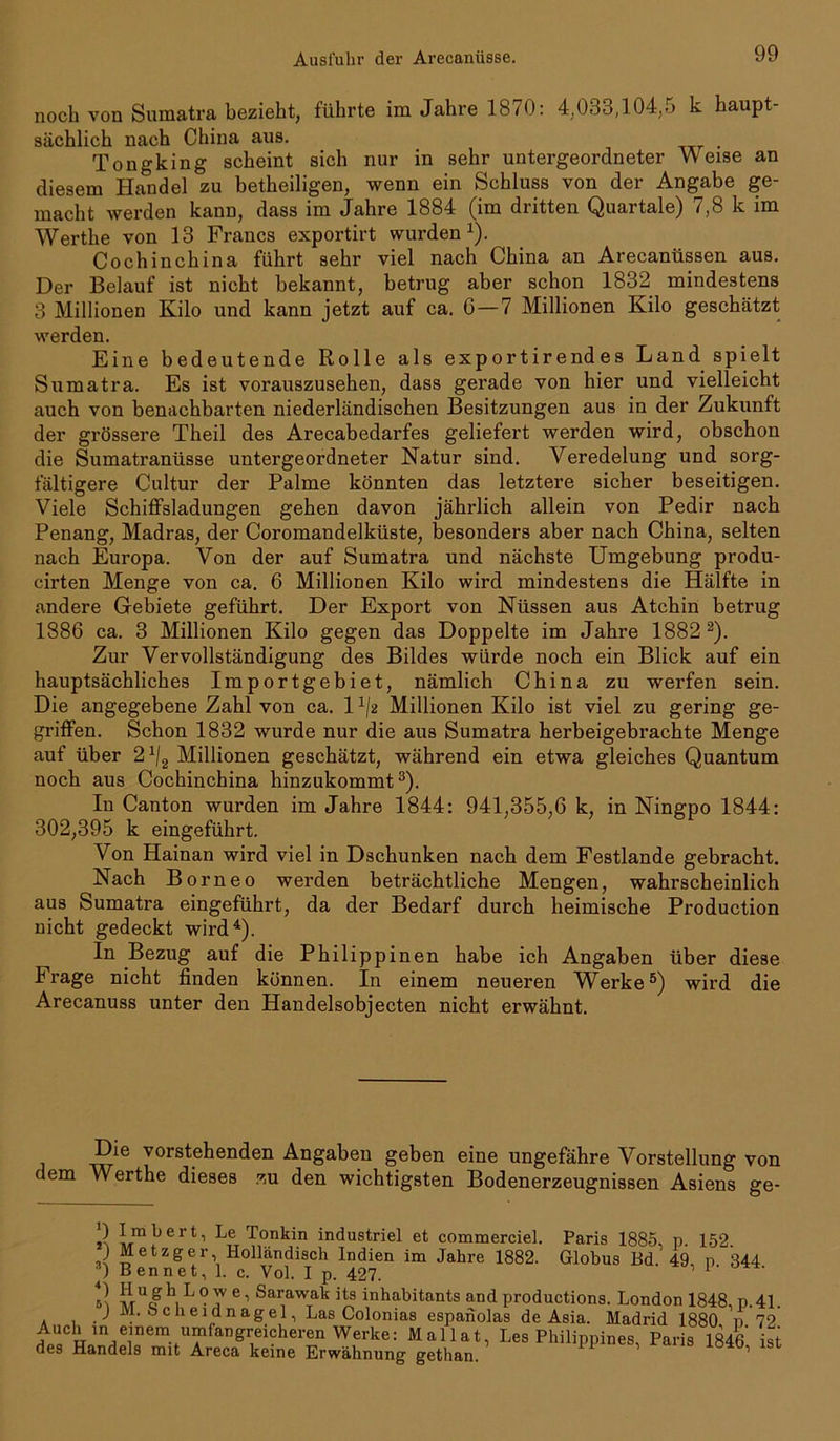 noch von Sumatra bezieht, führte im Jahre 1870: 4,033,104,5 k haupt- sächlich nach China aus. Tongking scheint sich nur in sehr untergeordneter Weise an diesem Handel zu betheiligen, wenn ein Schluss von der Angabe ge- macht werden kann, dass im Jahre 1884 (im dritten Quartale) 7,8 k im Werthe von 13 Francs exportirt wurden1). Cochinchina führt sehr viel nach China an Arecanüssen aus. Der Belauf ist nicht bekannt, betrug aber schon 1832 mindestens 3 Millionen Kilo und kann jetzt auf ca. 6—7 Millionen Kilo geschätzt werden. Eine bedeutende Rolle als exportirendes Land spielt Sumatra. Es ist vorauszusehen, dass gerade von hier und vielleicht auch von benachbarten niederländischen Besitzungen aus in der Zukunft der grössere Theil des Arecabedarfes geliefert werden wird, obschon die Sumatranüsse untergeordneter Natur sind. Veredelung und sorg- fältigere Cultur der Palme könnten das letztere sicher beseitigen. Viele Schiffsladungen gehen davon jährlich allein von Pedir nach Penang, Madras, der Coromandelküste, besonders aber nach China, selten nach Europa. Von der auf Sumatra und nächste Umgebung produ- cirten Menge von ca. 6 Millionen Kilo wird mindestens die Hälfte in andere Gebiete geführt. Der Export von Nüssen aus Atchin betrug 1886 ca. 3 Millionen Kilo gegen das Doppelte im Jahre 1882 2). Zur Vervollständigung des Bildes würde noch ein Blick auf ein hauptsächliches Importgebiet, nämlich China zu werfen sein. Die angegebene Zahl von ca. 1x/2 Millionen Kilo ist viel zu gering ge- griffen. Schon 1832 wurde nur die aus Sumatra herbeigebrachte Menge auf über 2 x/2 Millionen geschätzt, während ein etwa gleiches Quantum noch aus Cochinchina hinzukommt3). In Canton wurden im Jahre 1844: 941,355,6 k, in Ningpo 1844: 302,395 k eingeführt. Von Hainan wird viel in Dschunken nach dem Festlande gebracht. Nach Borneo werden beträchtliche Mengen, wahrscheinlich aus Sumatra eingeführt, da der Bedarf durch heimische Production nicht gedeckt wird4). In Bezug auf die Philippinen habe ich Angaben über diese Frage nicht finden können. In einem neueren W^erke5) wird die Arecanuss unter den Handelsobjecten nicht erwähnt. Die vorstehenden Angaben geben eine ungefähre Vorstellung von dem Werthe dieses zu den wichtigsten Bodenerzeugnissen Asiens ge- Paris 1885, p. 152. Globus Bd. 49, p. 344. ) Imbert, Le Tonkin industriel et commerciel. ,) Metzger, Holländisch Indien im Jahre 1882. 3) Ben net, 1. c. Vol. I p. 427. 5! JrU<^ h L p e 1 Sarawak its inhabitants and productions. London 1848, p.41. J M. bcheidnagel, Las Colonias espanolas de Asia. Madrid 1880 n 72 angr,eicheren Werke: MaHat, Les Philippines, Paris 1846 ist des Handels mit Areca keine Erwähnung gethan.