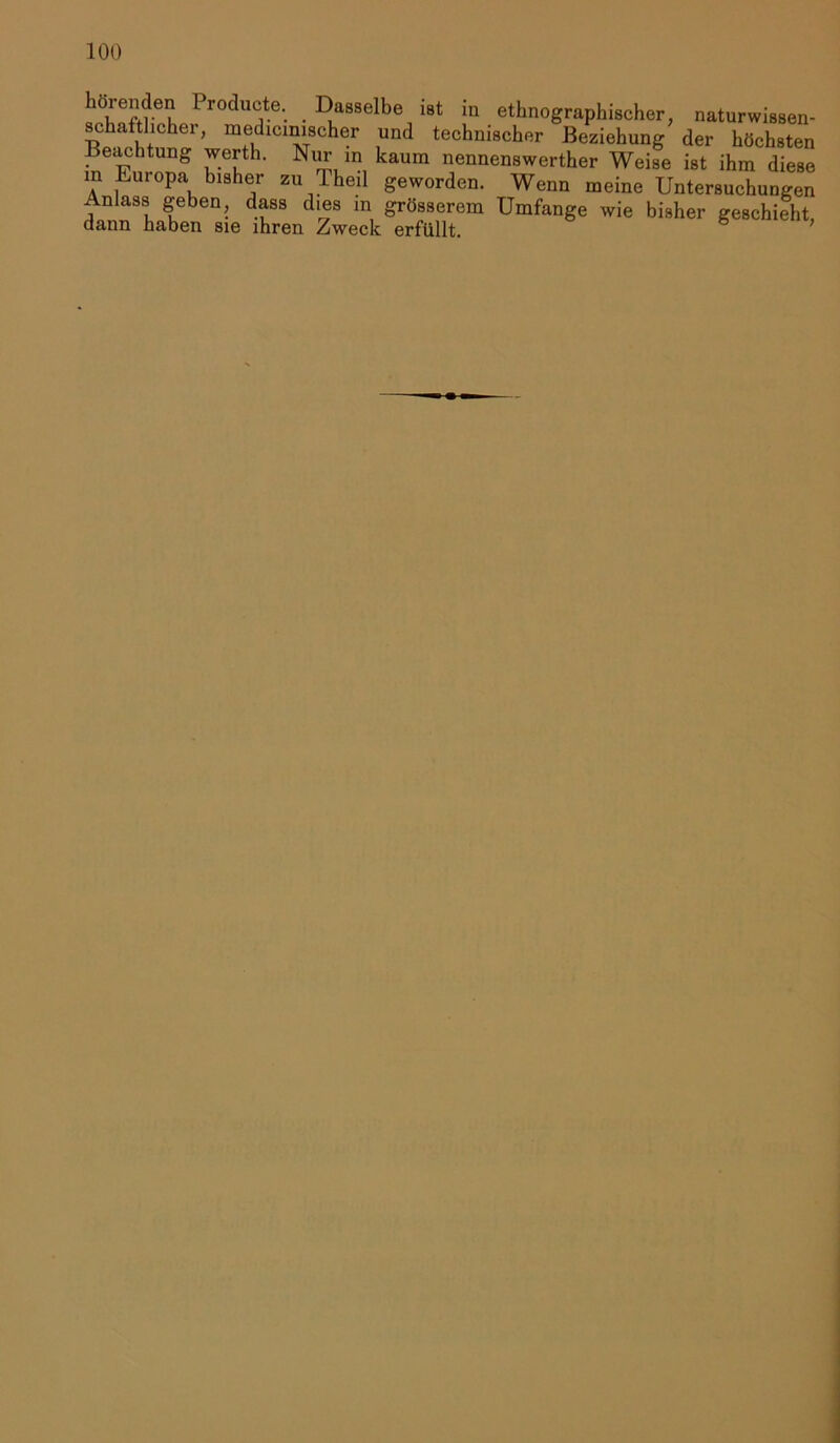 Produ^.e-. . Dasselbe ist in ethnographischer, naturwissen- schaftlicher, medicimscher und technischer Beziehung der höchsten Beachtung werth. Nur m kaum nennenswerther Weise ist ihm diese in Europa bisher zu Theil geworden. Wenn meine Untersuchungen Anlass geben, dass dies in grosserem Umfange wie bisher geschieht, dann haben sie ihren Zweck erfüllt.