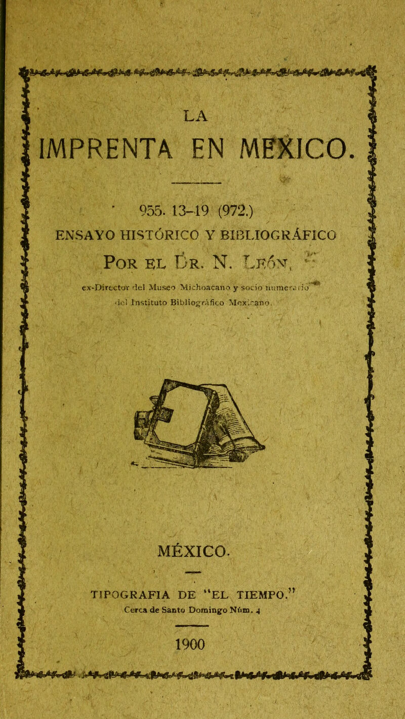 MEXICO IMPRENTA EN ’ 955. 13-19 (972.) ENSAYO HISTÓRICO Y BIBLIOGRÁFICO Por el Cr. N. León, ’ ex-Djrcctor del Museo Michoacano y socio numere rio' del Instituto Bibliográfico Mexicano. MÉXICO TIPOGRAFIA DE “EL TIEMPO Cerca de Santo Domingo Nám. 4