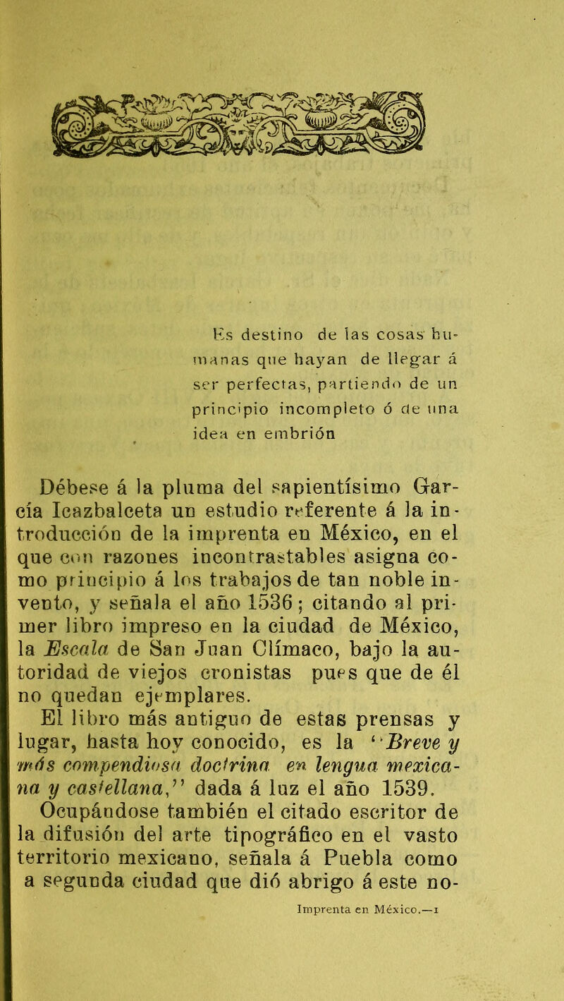 Es destino de las cosas hu- manas que ha3ran de llegar á ser perfectas, partiendo de un principio incompleto ó de una idea en embrión Débese á la pluma del sapientísimo Gar- cía Icazbalceta un estudio referente á la in- troducción de la imprenta en México, en el que con razones incontrastables asigna co- mo principio á los trabajos de tan noble in- vento, y señala el año 1536; citando al pri- mer libro impreso en la ciudad de México, la Escala de San Juan Olímaco, bajo la au- toridad de viejos cronistas pues que de él no quedan ejemplares. El libro más antiguo de estas prensas y lugar, hasta hoy conocido, es la ‘ Breve y más compendiosa doctrina en lengua mexica- na y castellanadada á luz el año 1539. Ocupándose también el citado escritor de la difusión del arte tipográfico en el vasto territorio mexicano, señala á Puebla como a segunda ciudad que dió abrigo á este no- Imprenta en México.—i