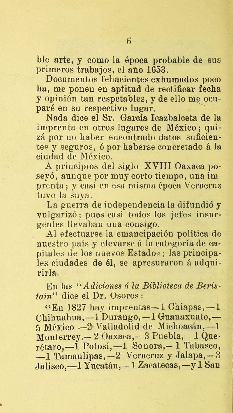 ble arte, y como la época probable de sus primeros trabajos, el año 1653. Documentos fehacientes exhumados poco ha, me ponen en aptitud de rectificar fecha y opinión tan respetables, y de ello me ocu- paré en su respectivo lugar. Nada dice el Sr. García Icazbalceta de la imprenta en otros lugares de México; qui- zá por no haber encontrado datos suficien- tes y seguros, ó por haberse concretado á la ciudad de México. A principios del siglo XVIII Oaxaca po- seyó, aunque por muy corto tiempo, una im prenta ; y casi en esa misma época Veracruz tuvo la suya. La guerra de independencia la difundió y vulgarizó; pues casi todos los jefes insur- gentes llevaban una consigo. Al efectuarse la emancipación política de nuestro país y elevarse á la categoría de ca- pitales de los nuevos Estados ; las principa- les ciudades de él, se apresuraron á adqui- rirla. En las “ Adiciones á la Biblioteca de Beris- tain” dice el Dr. Osores : “En 1827 hay imprentas—1 Ohiapas, — 1 Chihuahua,—1 Durango,—1 Guanaxuato,— 5 México —2 Valladolid de Michoacán,—1 Monterrey,— 2 Oaxaca,- 3 Puebla, 1 Que- rétaro,—1 Potosí,—1 Sonora,— 1 Tabasco, —1 Tamaulipas,—2 Veracruz y Jalapa,—3 Jalisco,—! Yucatán,—! Zacatecas,—y 1 San *