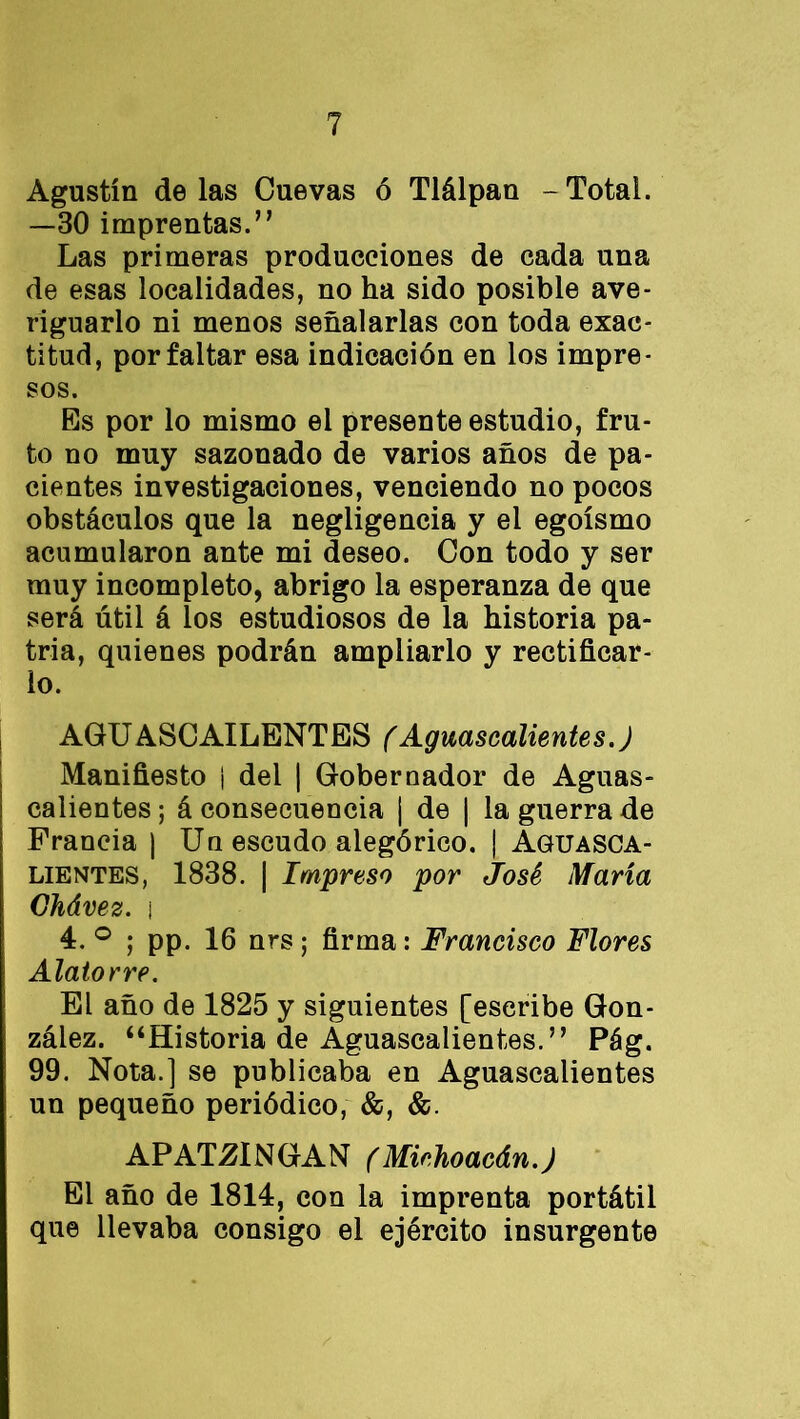 Agustín délas Cuevas ó Tlálpan -Total. —30 imprentas.’’ Las primeras producciones de cada una de esas localidades, no ha sido posible ave- riguarlo ni menos señalarlas con toda exac- titud, por faltar esa indicación en los impre- sos. Es por lo mismo el presente estudio, fru- to no muy sazonado de varios años de pa- cientes investigaciones, venciendo no pocos obstáculos que la negligencia y el egoísmo acumularon ante mi deseo. Con todo y ser muy incompleto, abrigo la esperanza de que será útil á los estudiosos de la historia pa- tria, quienes podrán ampliarlo y rectificar- lo. AGUASCAILENTES (Aguascalientes.J Manifiesto i del | Gobernador de Aguas- calientes ; á consecuencia ¡ de | la guerra de Francia ) Un escudo alegórico. | Aguasca- lientes, 1838. | Impreso por José María Ghávez. i 4. ° ; pp. 16 nrs; firma: Francisco Flores Alatorre. El año de 1825 y siguientes [escribe Gon- zález. “Historia de Aguascalientes.” Pág. 99. Nota.] se publicaba en Aguascalientes un pequeño periódico, &, &. APAT2INGAN (Michoacán.) El año de 1814, con la imprenta portátil que llevaba consigo el ejército insurgente