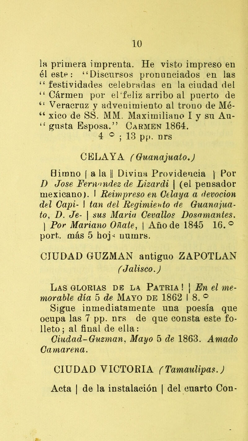 la primera imprenta. He visto impreso en él este : “Discursos pronunciados en las “ festividades celebradas en la ciudad del “ Cárrnen por el feliz arribo al puerto de “ Veracruz y advenimiento al trono de Mé- “ xico de SS. MM. Maximiliano I y su Au- “ gusta Esposa.” Carmen 1864. 4 ° ; 13 pp. nrs CELA Y A ( Guanajuato.) Birano f a la || Divina Providencia | Por D José Fernandez de Lizardi | (el pensador mexicano). I Reimpreso en Gelaya a devoción del Capí- I tan del Regimiento de Guanajua- to,, D. Je- | sus Mario Cevallos Dosamantes. ) Por Mariano úñate, | Año de 1845 16.° port. más 5 hoj- uurnrs. CIUDAD GUZMAN antiguo ZAPOTLAN (Jalisco.) Las glorias de la Patria ! j jEn el me- morable día 5 de Mayo de 1862 I 8. ° Sigue inmediatamente una poesía que ocupa las 7 pp. nrs de que consta este fo- lleto; al final de ella: Ciudad-Guzman, Mayo 5 de 1863. Amado Gamarena. CIUDAD VICTORIA (Tamaulipas.) Acta | de la instalación | del cuarto Con-