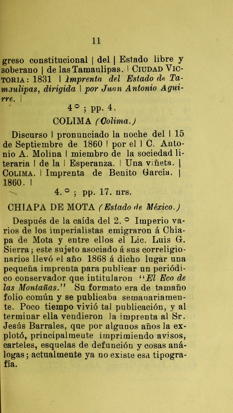greso constitucional | del | Estado libre y soberano ¡ de lasTamaulipas. I Ciudad Vic- toria : 1831 1 Imprenta del Estado d« Ta- maulipas, dirigida I por Juan Antonio Águi- rre. I 4o ; pp. 4. COLIMA (Colima.) Discurso I pronunciado la noche del I 15 de Septiembre de 1860 ! por el I C. Anto- nio A. Molina I miembro de la sociedad li- teraria 1 de la I Esperanza. I Una viñeta. | Colima. I Imprenta de Benito García, j 1860. I 4. ° ; pp. 17. nrs. CHIAPA DE MOTA (Estado de México.) Después de la caída del 2. ° Imperio va- rios de los imperialistas emigraron á Chia- pa de Mota y entre ellos el Lie. Luis O. Sierra; este sujeto asociado á sus correligio- narios llevó el año 1868 á dicho lugar una pequeña imprenta para publicar un periódi- co conservador que intitularon 11 El Eco de las MontañasSu formato era de tamaño folio común y se publicaba semanariamen- te. Poco tiempo vivió tal publicación, y al terminar ella vendieron la imprenta ai Sr. Jesús Bárrales, que por aiguuos años la ex- plotó, principalmente imprimiendo avisos, carteles, esquelas de defunción y cosas aná- logas ; actualmente ya no existe esa tipogra- fía.