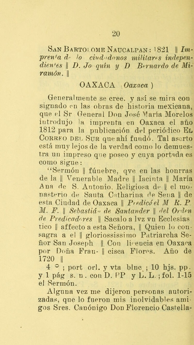 San Bartoi ome Naucalpan : 1821 || Im- prenta d lo cind‘>dnnos militaras indepen- dientes || D. Jo quín y D Bernardo de Mi- ramón. j| OAXACA i Oaxaca ) General meóte se cree, y así se mira con signado en las obras de historia mexicana, que el Sr General Don José María Morelos introdujo la imprenta en Oaxaca el año 1812 para la publicación del periódico El Correo del Sur que ahí fundó. Tal aserto está muy lejos de la verdad como lo demues- tra un impreso que poseo y cuya portada es como sigue: ‘‘Sermón || fúnebre, qve en las honrras de la || Venerable Madre || Iacinta || María Ana de S. Antonio, Religiosa de || el mo- nasterio de Santa Cntharina de Sena || de esta Ciudad de Oaxaca || Púdico el M R. P M. F. || Sebastián de Santander || del Orden de Predicadores || Sacalo a lvz vn Ecclesias tico || affecto a esta Señora, || Quien lo con- sagra a el ¡| gloriossissirao Patriarcha Se- ñor San Joseph ||. Con IñeDcia en Oaxaea por Doña Pran- || cisca Flores. Año de 1720 || 4 ° ; port orí. y vta bine ; 10 hjs. pp. y 1 pág s. n . con D. PP y L. L. ; fol. 1-15 el Sermón. Alguna vez me dijeron personas autori- zadas, que lo fueron mis inolvidables ami- gos Sres. Canónigo Don Florencio Castella-