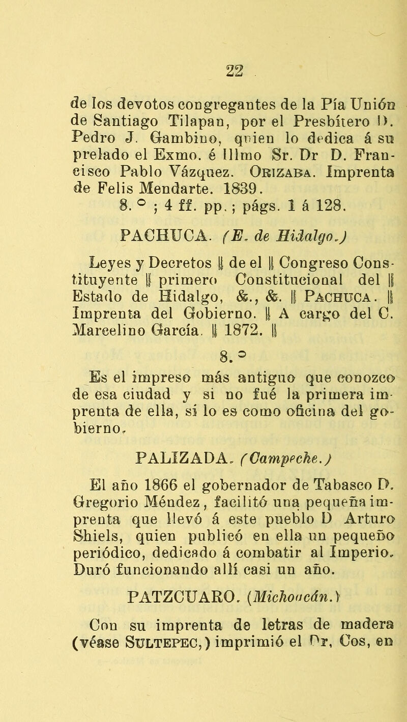 de los devotos congregantes de la Pía Unión de Santiago Tilapan, por el Presbítero !>. Pedro J. Gambino, quien lo dedica á su prelado el Exmo. é lllmo Sr. Dr D. Fran- cisco Pablo Vázquez. Orizaba. Imprenta de Felis Mendarte. 1839. 8. ° ; 4 ff. pp. ; págs. 1 á 128. PAOHUCA. (E. de Hidalgo J Leyes y Decretos ¡| de el |[ Congreso Cons- tituyente U primero Constitucional del |j Estado de Hidalgo, &■. || Pachuca. || Imprenta del Gobierno. U A cargo del C. Marcelino García. | 1872. |[ 8.° Es el impreso más antiguo que conozco de esa ciudad y si no fué la primera im prenta de ella, sí lo es como oficina del go- bierno, PALIZADA, (Campeche.) El año 1866 el gobernador de Tabasco E>. Gregorio Méndez, facilito una pequeña im- prenta que llevó á este pueblo D Arturo Shiels, quien publicó en ella un pequeño periódico, dedicado á combatir al Imperio, Duró funcionando allí casi un año. PATZCUARO. (Michoacán.) Con su imprenta de letras de madera (véase Sultepec,) imprimió el Dr, Cos, en