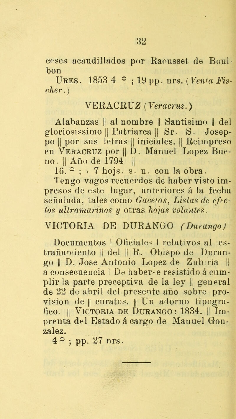 ceses acaudillados por Raousset de Boul- bon Ures. 1853 4 c ; 19 pp. nrs. (Venta Fis- cher.) VERACRUZ (Veracruz.) Alabanzas || al nombre || Santísimo || del gloriosísimo || Patriarca || Sr. S. Josep- po || por sus letras || iniciales. || Reimpreso en Veracruz por || 1). Manuel López Bue- no. || Año de 1794 || 16. ° ; \ 7 hojs. s. n. con la obra. Tengo vagos recuerdos de haber visto im- presos de este lugar, anteriores á la fecha señalada, tales como Gacetas, Listas de efec- tos ultramarinos y otras hojas volantes. VICTORIA DE DURANDO (Durango) Documentos 1 Oficiales i relativos al es- trañamiento || del || R. Obispo de Duran- go || D. José Antonio López de Zubiria || a consecuencia I De haberle resistido á cum- plir la parte preceptiva de la ley || general de 22 de abril del presente año sobre pro- visión de || curatos. || Un adorno tipográ- fico || Victoria de Durango: 1834. || Im- prenta del Estado á cargo de Manuel Gon- zález. 4o *, pp. 27 nrs.