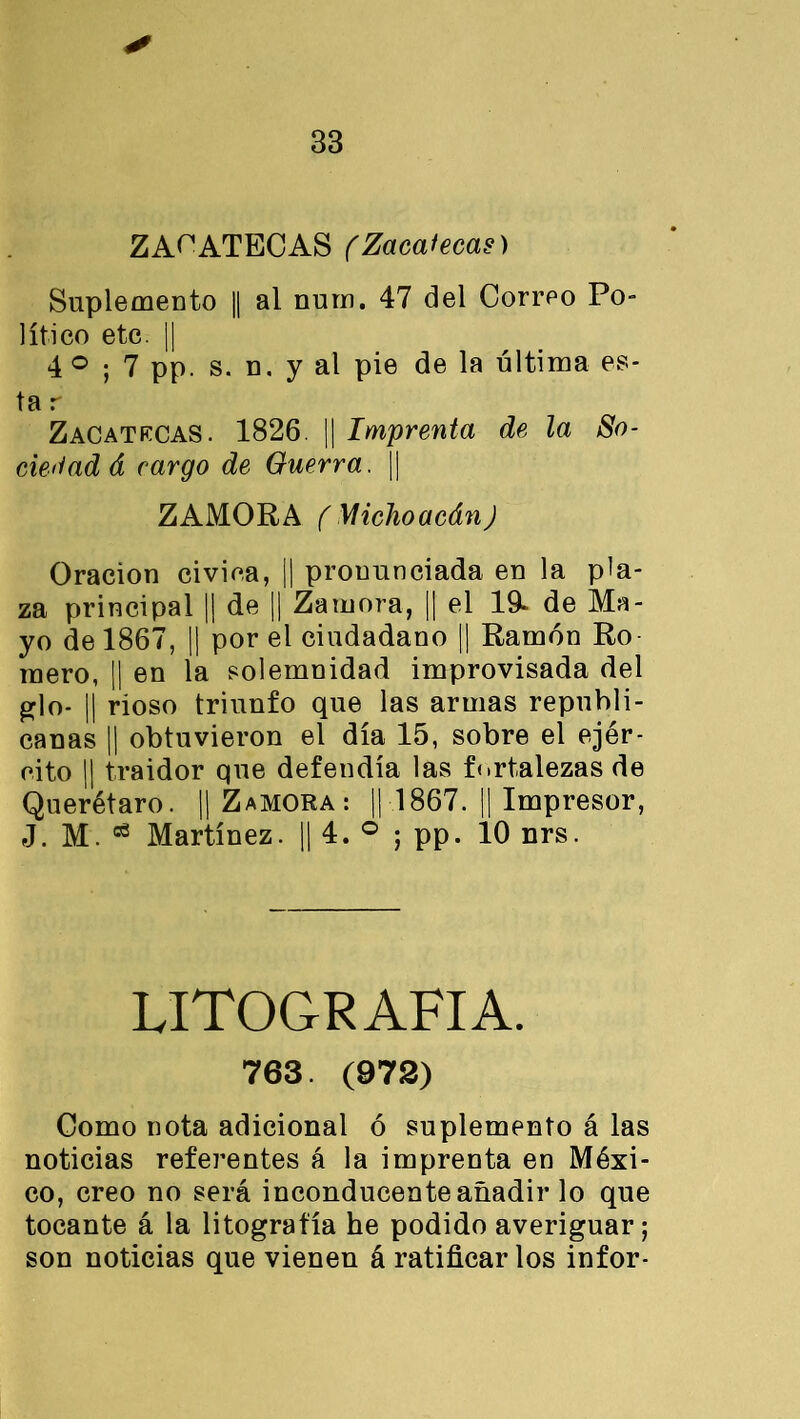 ✓ ZACATECAS (Zacatecas) Suplemento || al num. 47 del Correo Po- lítico etc. || 4 ° ; 7 pp. s. n. y al pie de la última es- ta r Zacatecas. 1826. || Imprenta de la So- ciedad á cargo de Guerra. || ZAMORA ( Miclioacán) Oración civica, || pronunciada en la pla- za principal || de || Zamora, || el 19* de Ma- yo de 1867, || por el ciudadano || Ramón Ro mero, ¡| en la solemnidad improvisada del glo- || rioso triunfo que las armas republi- canas || obtuvieron el día 15, sobre el ejér- cito || traidor que defendía las fortalezas de Querétaro. || Zamora: || 1867. || Impresor, J. M. 03 Martínez. || 4. ° ; pp. 10 nrs. LITOGRAFIA. 763. (978) Como nota adicional ó suplemento á las noticias referentes á la imprenta en Méxi- co, creo no será inconducente añadir lo que tocante á la litografía he podido averiguar; son noticias que vienen á ratificar los infor-