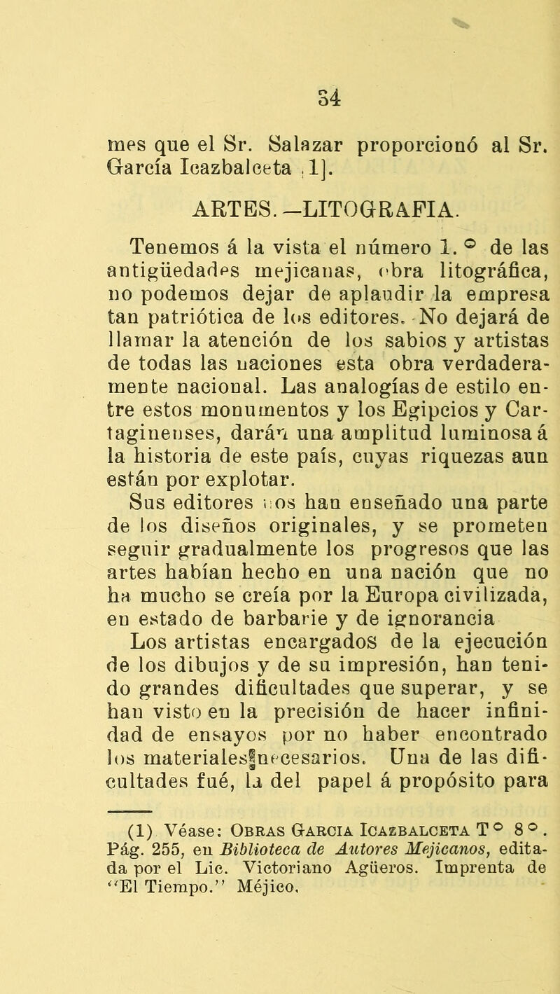 mes que el Sr. Salazar proporcionó al Sr. García Icazbalceta , lj. ARTES. -LITOGRAFIA. Tenemos á la vista el número 1. ° de las antigüedades mejicanas, obra litográfica, no podemos dejar de aplaudir la empresa tan patriótica de los editores. No dejará de llamar la atención de los sabios y artistas de todas las naciones esta obra verdadera- mente nacional. Las analogías de estilo en- tre estos monumentos y los Egipcios y Car- taginenses, darán una amplitud luminosa á la historia de este país, cuyas riquezas aun están por explotar. Sus editores nos han enseñado una parte de los diseños originales, y se prometen seguir gradualmente los progresos que las artes habían hecho en una nación que no ha mucho se creía por la Europa civilizada, en estado de barbarie y de ignorancia Los artistas encargados de la ejecución de los dibujos y de su impresión, han teni- do grandes dificultades que superar, y se han visto eu la precisión de hacer infini- dad de ensayos por no haber encontrado los materiales|necesarios. Una de las difi- cuitadas fué, la del papel á propósito para (l) Véase: Obras G-arcia Icazbalceta T ° 8 ° . Pág. 255, en Biblioteca de Autores Mejicanos, edita- da por el Lie. Victoriano Agüeros. Imprenta de “El Tiempo.” Méjico,