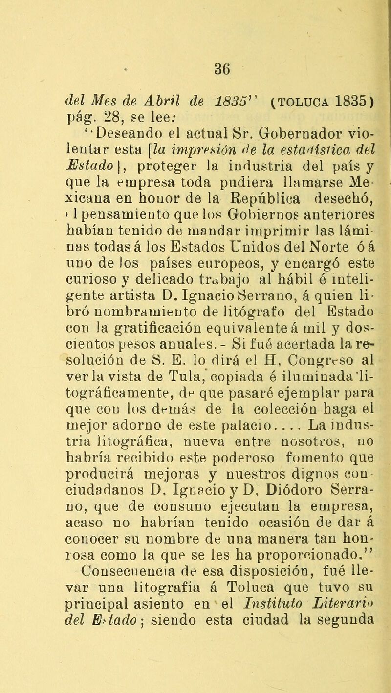 del Mes de Abril de 1835'' (toluca 1835) pág. 28, se lee: ‘‘Deseando el actual Sr. Gobernador vio- lentar esta [la impresión de la estadística del Estado 1, proteger la industria del país y que la empresa toda pudiera llamarse Me- xicana en honor de la República desechó, • 1 pensamiento que los Gobiernos anteriores habían tenido de mandar imprimir las lámi ñas todas á los Estados Unidos del Norte ó á uno de los países europeos, y encargó este curioso y delicado trabajo al hábil ó inteli- gente artista D. Ignacio Serrano, á quien li- bró nombramiento de litógrafo del Estado con la gratificación equivalenteá mil y dos- cientos pesos anuales. - Si fué acertada la re- solución de S. E. lo dirá el H, Congreso al ver la vista de Tula, copiada é iluminada'li- tográficamente, de que pasaré ejemplar para que con los demás de la colección haga el mejor adorno de este palacio.... La indus- tria biográfica, nueva entre nosotros, no habría recibido este poderoso fomento que producirá mejoras y nuestros dignos con- ciudadanos D, Ignacio y D, Diódoro Serra- no, que de consuno ejecutan la empresa, acaso no habrían tenido ocasión de dar á conocer su nombre de una manera tan hon- rosa como la que se les ha proporcionado,” Consecuencia de esa disposición, fué lle- var una litografía á Toluca que tuvo su principal asiento en el Instituto Literario del Estado) siendo esta ciudad la segunda