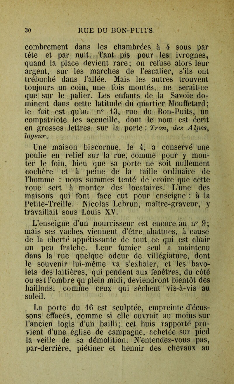 combrement dans les chambrées à 4 sous par tête et par nuit. Tant pis pour les ivrognes, quand la place devient rare; on refuse alors leur argent, sur les marches de l’escalier, s’ils ont trébuché dans l’allée. Mais les autres trouvent toujours un coin, une fois montés, ne serait-ce que sur le palier. Les enfants de la Savoie do- minent dans cette latitude du quartier Mouffetard; le fait est qu’au n® 13, rue du Bon-Puits, un compatriote les accueille, dont le nom est écrit en grosses lettres sur la porte: TVow, des Alpes^ logeur. Une maison biscornue, le 4, a conservé une poulie en relief sur la rue, comme pour y mon- ter le foin, bien que sa porte ne soit nullement cochère et • à peine de la taille ordinaire de l’homme : nous sommes tenté de croire que cette roue sert à monter des locataires. L’une des maisons qui font face eut pour enseigne : à la Petite-Treille. Nicolas Lebrun, maître-graveur, y travaillait sous Louis XV. L’enseigne d’un nourrisseur est encore au n^^ 9 ; mais ses vaches viennent d’être abattues, à cause de la cherté appétissante de tout ce qui est chair un peu fraîche. Leur fumier seul a maintenu dans la rue quelque odeur de villégiature, dont le souvenir lui-même va s’exhaler, et les bavo- lets des laitières, qui pendent aux fenêtres, du côté ou est l’ombre ^n plein midi, deviendront bientôt des haillons, . comme ceux qui sèchent vis-à-vis au soleil. La porte du 16 est sculptée, empreinte d’écus- sons effacés, comme si elle ouvrait au moins sur l’ancien logis d’un bailli; cet huis rapporté pro- vient d’une église de campagne, achetée sur pied la veille de sa démolition. N’entendez-vous pas, par-derrière, piétiner et hennir des chevaux au