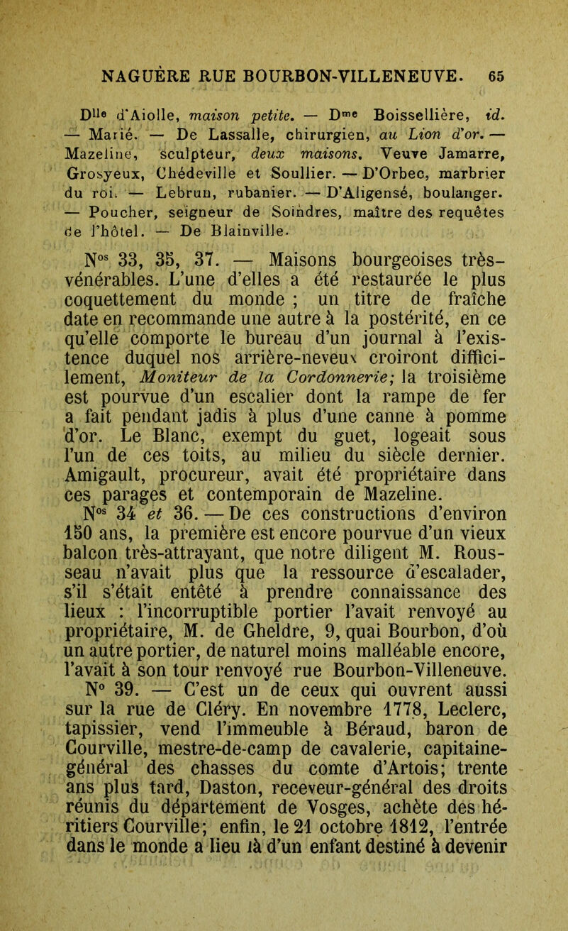 Dlle d'Aiolle, maison petite, — D™c Boissellière, id, — Marié. — De Lassalle, chirurgien, aw Lion d’or, — Mazeiine, sculpteur, deux maisons. Veuve Jamarre, Grosyeux, Chédeville et Soullier.—D’Orbec, marbrier du roi; — Lebrun, rubanier. — D’Aligensé, boulanger. — Poucher, seigneur de Soindres, maître des requêtes de J’bôtel. — De Biainville. N®® 33, 35, 37. — Maisons bourgeoises très- vénérables. L’une d’elles a été restaurée le plus coquettement du monde ; un titre de fraîche date en recommande une autre à la postérité, en ce qu’elle comporte lè bureau d’un journal à l’exis- tence duquel nos arrière-neveux croiront diffici- lement, Moniteur de la Cordonnerie; la troisième est pourvue d’un escalier dont la rampe de fer a fait pendant jadis à plus d’une canne à pomme d’or. Le Blanc, exempt du guet, logeait sous l’un de ces toits, au milieu du siècle dernier. Amigault, procureur, avait été propriétaire dans ces parages et contemporain de Mazeiine. N°® 34 et 36. — De ces constructions d’environ 150 ans, la première est encore pourvue d’un vieux balcon très-attrayant, que notre diligent M. Rous- seau n’avait plus que la ressource d’escalader, s’il s’était entêté à prendre connaissance des lieux : l’incorruptible portier l’avait renvoyé au propriétaire, M. de Gheldre, 9, quai Bourbon, d’où un autre portier, de naturel moins malléable encore, l’avait à son tour renvoyé rue Bourbon-Villeneuve. N® 39. — C’est un de ceux qui ouvrent aussi sur la rue de Gléry. En novembre 1778, Leclerc, tapissier, vend l’immeuble à Béraud, baron de Courville, mestre-de-camp de cavalerie, capitaine- général des chasses du comte d’Artois; trente ans plus tard, Daston, receveur-général des droits réunis du département de Vosges, achète des hé- ritiers Courville; enfin, le 21 octobre 1812, l’entrée dans le monde a lieu là d’un enfant destiné à devenir