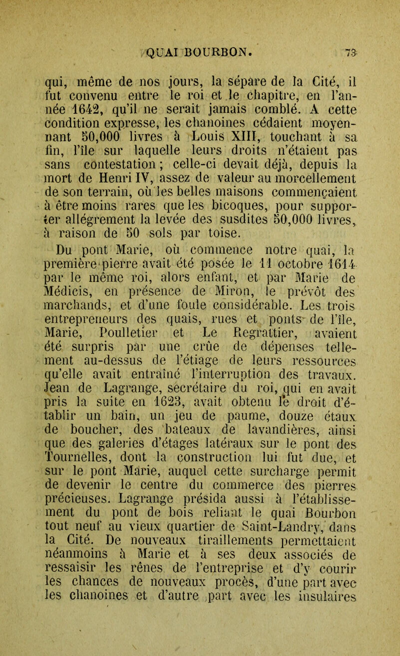 qui, même de nos jours, la sépare de la Cité, il fut convenu entre le roi et le chapitre, en l’an- née 1642, qu’il ne serait jamais comblé. A cette condition expresse, les chanoines cédaient moyen- nant 50,000 livres à Louis XIII, touchant à sa fin, l’île sur laquelle leurs droits n’étaient pas sans contestation ; celle-ci devait déj^, depuis la mort de Henri IV, assez de valeur au morcellement de son terrain, où les belles maisons commençaient à être moins rares que les bicoques, pour suppor- ter allègrement la levée des susdites 50,000 livres, h raison de 50 sols par toise. Du pont Marie, où commence notre quai, la première pierre avait été posée le il octobre 1614 par le même roi, alors enfant, et par Marie de Médicis, en présence de Miron, le prévôt des marchands, et d’une foule considérable. Les trois entrepreneurs des quais, rues et ponts* de l’île, Marie, Poulletier et Le Regrattier, avaient été surpris par une crue de dépenses telle- ment au-dessus de l’étiage de leurs ressources qu’elle avait entraîné l’interruption des travaux. Jean de Lagrange, secrétaire du roi, qui en avait pris la suite en 1623, avait obtenu le droit d’é- tablir un bain, un jeu de paume, douze étaux de boucher, des bâteaux de lavandières, ainsi que des galeiies d’étages latéraux sur le pont des Tournelles, dont la construction lui fut due, et sur le pont Marie, auquel cette surcharge permit de devenir le centre du commerce des pierres précieuses. Lagrange présida aussi à l’établisse- ment du pont de bois reliant le quai Bourbon tout neuf au vieux quartier de Saint-Landry, dans la Cité. De nouveaux tiraillements permcttaieiOt néanmoins ù Marie et à ses deux associés de ressaisir les rênes de l’entreprise et d’y courir les chances de nouveaux procès, d’une part avec les chanoines et d’autre part avec les insulaires