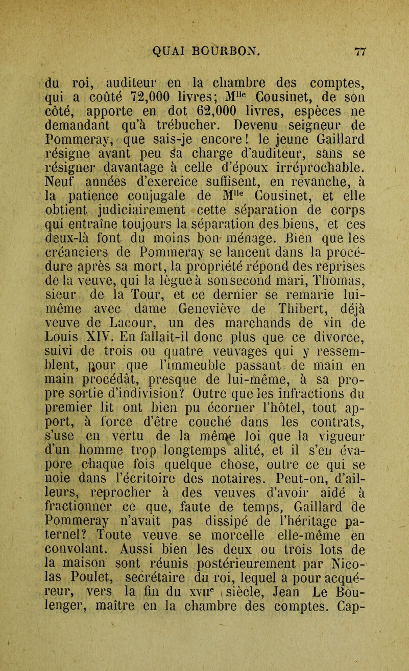 du roi, auditeur en la chambre des comptes, qui a coûté 72,000 livres; Gousinet, de son côté, apporte en dot 62,000 livres, espèces ne demandant qu’à trébucher. Devenu seigneur de Pommeray, que sais-je encore ! le jeune Gaillard résigne avant peu âa charge d’auditeur, sans se résigner davantage à celle d’époux irréprochable. Neuf années d’exercice suffisent, en revanche, à la patience conjugale de M® Gousinet, et elle obtient judiciairement cette séparation de corps qui entraîne toujours la séparation des biens, et ces deux-là font du moins boii' ménage. Bien que les créanciers de Pommeray se lancent dans la procé- dure après sa mort, la propriété répond des reprises de la veuve, qui la lègue à sonsecond mari, Thomas, sieur de la Tour, et ce dernier se remarie lui- même avec dame Geneviève de Thibert, déjà veuve de Lacour, un des marchands de vin de Louis XIV. En fallait-il donc plus que ce divorce, suivi de trois ou quatre veuvages qui y ressem- blent, liour que l’immeuble passant de main en main procédât, presque de lui-même, à sa pro- pre sortie d’indivision? Outre que ies infractions du premier lit ont bien pu écorner l’hôtel, tout ap- port, à force d’être couché dans les contrats, s’use en vertu de la mêrqe loi que la vigueur d’un homme trop longtemps alité, et il s’en éva- pore chaque fois quelque chose, outre ce qui se noie dans l’écritoire des notaires. Peut-on, d’ail- leurs, reiDrocher à des veuves d’avoir aidé à fractionner ce que, faute de temps, Gaillard de Pommeray n’avait pas dissipé de l’héritage pa- ternel? Toute veuve se morcelle elle-même en convolant. Aussi bien les deux ou trois lots de la maison sont réunis postérieurement par Nico- las Poulet, secrétaire du roi, lequel a pour acqué- reur, vers la fin du xvii® , siècle, Jean Le Bou- lenger, maître en la chambre des comptes. Cap-