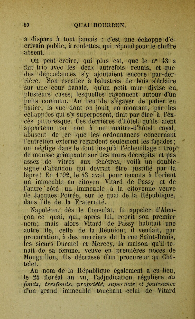 a disparu à tout jamais : c’est une échoppe d’é- crivain public, à roulettes, qui répond pour le chiffre absent. On peut croire, qui plus est, que le n« 43 a fait trio avec les deux autrefois réunis, et que des dépendances s’y ajoutaient encore par-der- rière. Son escalier à balustres de bois s’éclaire sur une cour banale, qu’un petit mur divise en plusieurs cases, lesquelles rayonnent autour d’un puits commun. Au lieu de s’égayer de palier en palier, la vue dont on jouit en montant, par les échappées qui s’y superposent, huit par être à l’ex- cès pittoresque. Ces derrières d’hôtel, qu’ils aient appartenu ou non à un maître-d’hôtel royal, abusent de ce que les ordonnances concernant l’entretien externe regardent seulement les façades ; on néglige dans le font jusqu’à réchenillage : trop de mousse grimpante sur des murs décrépits et pas assez de vitres aux fenêtres, voilà un double signe d’abandon qui devrait être justifié par la lèpre! En 1792, le 43 avait pour lenants à l’orient un immeuble au citoyen Vitard de Passy et de l’autre ‘ côté un immeuble à la citoyenne veuve de Jacques Poirée, sur le quai de la République, dans l’île de la Fraternité. Napoléon, dès le Consulat, fit appeler d’Alen- çon ce quai, qui, après lui, reprit son premier nom; mais alors Vitard de Passy habitait une autre île, celle de la Réunion; il vendait, par procuration, à des merciers de la rue Saint-Denis, les sieurs Ducatel et Mercey, la maison qu’il te- nait de sa femme, veuve en premières noces de Monguillon, fils décrassé d’un procureur qu Châ- telet. Au nom de la République également a eu lieu, le 24 floréal an vu, l’adjudication régulière du fonds, tresfondSy 'propriété, superficie et jouissance d’un grand immeuble touchant celui de Vitard