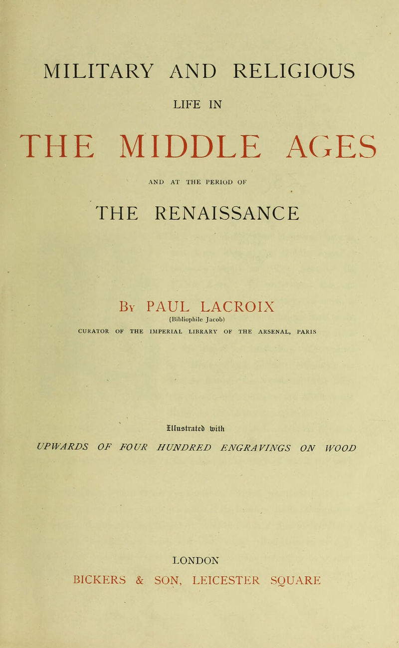 LIFE IN THE MIDDLE AGES AND AT THE PERIOD OF THE RENAISSANCE ByuerAUlL LACROIX (Bibliophile Jacob) CURATOR OF THE IMPERIAL LIBRARY OF THE ARSENAL, PARIS Ellustrated with UPWARDS OF FOUR HUNDRED ENGRAVINGS ON WOOD LONDON BICKERS &amp; SON, LEICESTER SQUARE