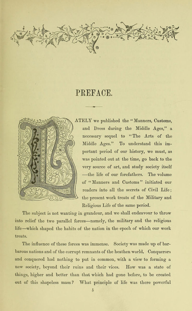   We Se \\ ATELY we published the “ Manners, Customs, and Dress during the Middle Ages,” a necessary sequel to ‘‘The Arts of the Middle Ages.” To understand this im- portant period of our history, we must, as  was pointed out at the time, go back to the very source of art, and study society itself —the life of our forefathers. The volume of “Manners and Customs” initiated our     readers into all the secrets of Civil Life; the present work treats of the Military and Religious Life of the same period. The subject is not wanting in grandeur, and we shall endeavour to throw into relief the two parallel forces—namely, the military and the religious life—which shaped the habits of the nation in the epoch of which our work treats. The influence of these forces was immense. Society was made up of bar- barous nations and of the corrupt remnants of the heathen world. Conquerors and conquered had nothing to put in common, with a view to forming a new society, beyond their ruins and their vices. How was a state of things, higher and better than that which had gone before, to be created out of this shapeless mass? What principle of life was there powerful b