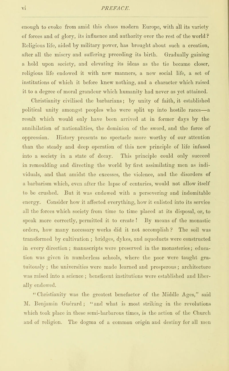  enough to evoke from amid this chaos modern Europe, with all its variety of forces and of glory, its influence and authority over the rest of the world? Religious life, aided by military power, has brought about such a creation, after all the misery and suffering preceding its birth. Gradually gaining a hold upon society, and elevating its ideas as the tie became closer, religious life endowed it with new manners, a new social life, a set of institutions of which it before knew nothing, and a character which raised it to a degree of moral grandeur which humanity had never as yet attained. Christianity civilised the barbarians; by unity of faith, it established political unity amongst peoples who were split up into hostile races—a result which would only have been arrived at in former days by the annihilation of nationalities, the dominion of the sword, and the force of oppression. History presents no spectacle more worthy of our attention than the steady and deep operation of this new principle of life infused into a society in a state of decay. This principle could only succeed in remoulding and directing the world by first assimilating men as indi- viduals, and that amidst the excesses, the violence, and the disorders of a barbarism which, even after the lapse of centuries, would not allow itself to be crushed. But it was endowed with a persevering and indomitable energy. Consider how it affected everything, how it enlisted into its service all the forces which society from time to time placed at its disposal, or, to speak more correctly, permitted it to create! By means of the monastic orders, how many necessary works did it not accomplish? The soil was transformed by cultivation ; bridges, dykes, and aqueducts were constructed in eyery direction ; manuscripts were preserved in the monasteries ;. educa- tion was given in numberless schools, where the poor were taught gra- tuitously ; the universities were made learned and prosperous; architecture was raised into a science ; beneficent institutions were established and liber- ally endowed. “Christianity was the greatest benefactor of the Middle Ages,” said M. Benjamin Guérard; ‘and what is most striking in the revolutions which took place in these semi-barbarous times, is the action of the Church and of religion. The dogma of a common origin and destiny for all men