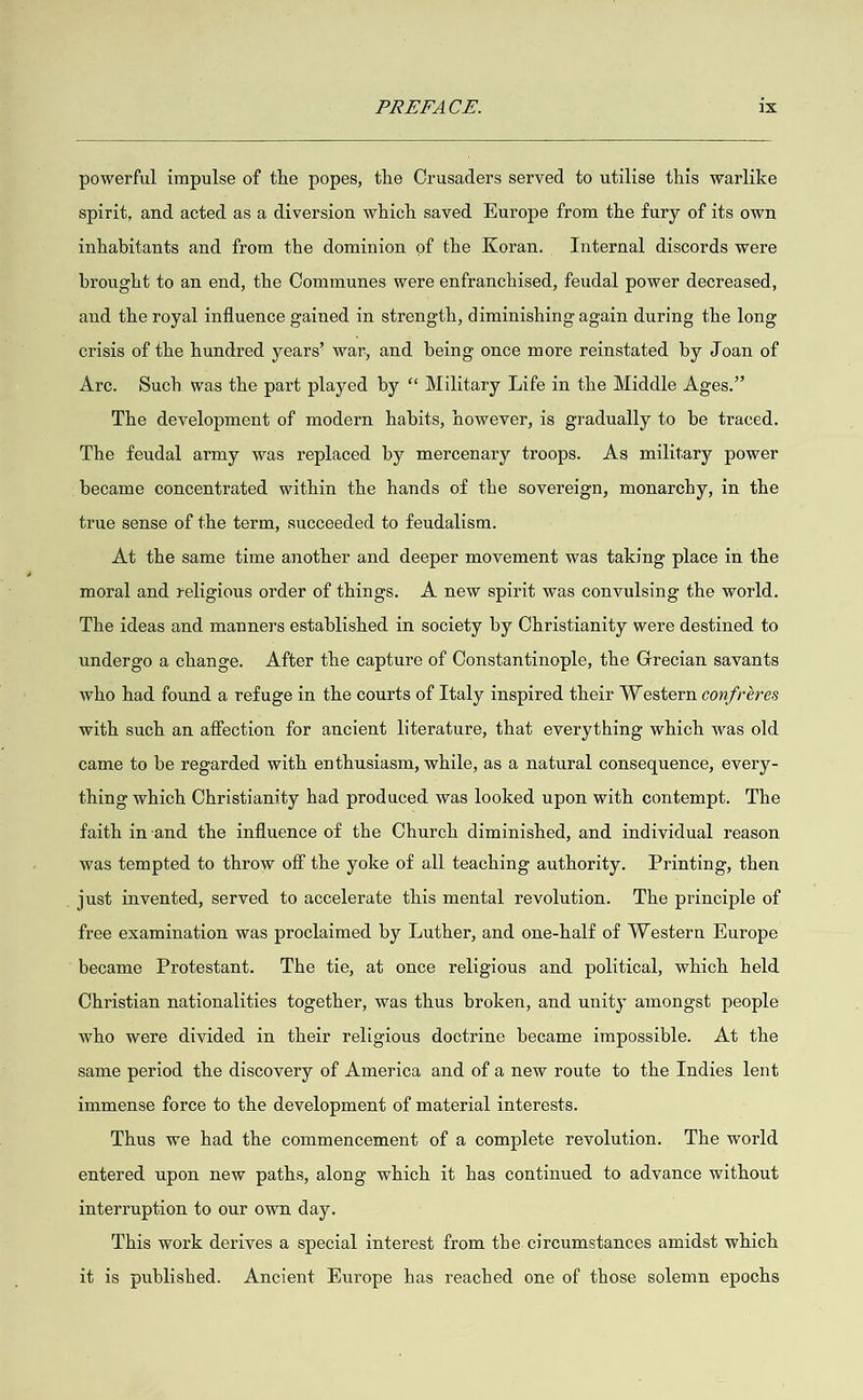 powerful impulse of the popes, the Crusaders served to utilise this warlike spirit, and acted as a diversion which saved Europe from the fury of its own inhabitants and from the dominion of the Koran. Internal discords were brought to an end, the Communes were enfranchised, feudal power decreased, and the royal influence gained in strength, diminishing again during the long crisis of the hundred years’ war, and being once more reinstated by Joan of Are. Such was the part played by “ Military Life in the Middle Ages.” The development of modern habits, however, is gradually to be traced. The feudal army was replaced by mercenary troops. As military power became concentrated within the hands of the sovereign, monarchy, in the true sense of the term, succeeded to feudalism. At the same time another and deeper movement was taking place in the moral and religious order of things. A new spirit was convulsing the world. The ideas and manners established in society by Christianity were destined to undergo a change. After the capture of Constantinople, the Grecian savants who had found a refuge in the courts of Italy inspired their Western confréres with such an affection for ancient literature, that everything which was old came to be regarded with enthusiasm, while, as a natural consequence, every- thing which Christianity had produced was looked upon with contempt. The faith in-and the influence of the Church diminished, and individual reason was tempted to throw off the yoke of all teaching authority. Printing, then _ just invented, served to accelerate this mental revolution. The principle of free examination was proclaimed by Luther, and one-half of Western Europe ‘became Protestant. The tie, at once religious and political, which held Christian nationalities together, was thus broken, and unity amongst people who were divided in their religious doctrine became impossible. At the same period the discovery of America and of a new route to the Indies lent immense force to the development of material interests. Thus we had the commencement of a complete revolution. The world entered upon new paths, along which it has continued to advance without interruption to our own day. This work derives a special interest from the circumstances amidst which it is published. Ancient Europe has reached one of those solemn epochs