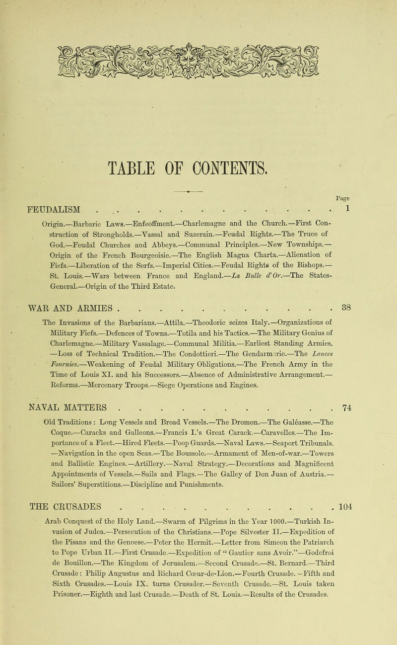 Page FEUDALISM... . Origin.—Barbaric Laws.—Enfeoffment.—Charlemagne and the Church.—First Con- struction of Strongholds.—Vassal and Suzerain.—Feudal Rights.—The Truce of God.—Feudal Churches and Abbeys.—Communal Principles.—New 'Townships.— Origin of the French Bourgeoisie.—The English Magna Charta.—Alienation of Fiefs.—Liberation of the Serfs.—Imperial Cities.—Feudal Rights of the Bishops.— St. Louis.—Wars between France and England.—La Bulle d@ Or—The States- General.— Origin of the Third Hstate. WAR AND ARMIES . : : : ; : : ¢ c 5 38 The Invasions of the Barbarians.—Attila.—Theodoric seizes Italy.—Organizations of Military Fiefs.—Defences of Towns.—Totila and his Tactics.—The Military Genius of Charlemagne.—Military Vassalage.—Communal Militia —Karliest Standing Armies. —Loss of Technical Tradition.—The Condottieri—The Gendarmerie.—The Lances ’ Fournies.—Weakening of Feudal Military Obligations—The French Army in the Time of Louis XI. and his Successors.—Absence of Administrative Arrangement.— Reforms.—Mercenary Troops.—Siege Operations and Engines. NAVAL MATTERS . : : : : 3 6 , : » 14 Old Traditions: Long Vessels and Broad Vessels.—The Dromon.—The Galéasse.—The Coque.—Caracks and Galleons.—Francis I.’s Great Carack.—Carayelles.—The Im- portance of a Fleet.—Hired Fleets.—Poop Guards.—Navyal Laws.—Seaport Tribunals. —Navigation in the open Seas.—The Boussole.—Armament of Men-of-war.—Towers and Ballistic Engines. —Artillery.—Naval Strategy.—Decorations and Magnificent Appointments of Vessels.—Sails and Flags.—The Galley of Don Juan of Austria.— Sailors’ Superstitions.—Discipline and Punishments. THE CRUSADES : : eae ; : . : 104 . . . Arab Conquest of the Holy Land.—Swarm of Pilgrims in the Year 1000.—Turkish In- vasion of Judea.—Persecution of the Christians.—Pope Silvester I1.—Expedition of the Pisans and the Genoese.—Peter the Hermit.—Letter from Simeon the Patriarch to Pope Urban I1.—First Crusade.—Expedition of “ Gautier sans Avoir.”—Godefroi de Bouillon.—The Kingdom of Jerusalem.—Second Crusade.—St. Bernard.—Third Crusade: Philip Augustus and Richard Coeur-de-Lion.—Fourth Crusade. —Fifth and Sixth Crusades.—Louis IX. turns Crusader.—Seventh Crusade.—St. Louis taken Prisoner.—Highth and last Crusade.—Death of St. Louis.—Results of the Crusades.