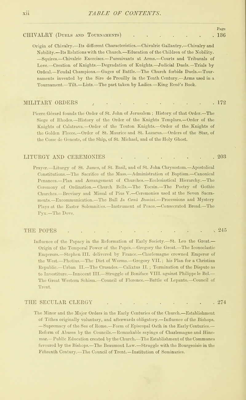  Nobility.—Its Relations with the Church.—Education of the Children of the Nobility. —Squires.—Chivalric Exercises.—Pursuivants at Arms.—Courts and Tribunals of Love.—Creation of Knights.—Degradation of Knights.—Judicial Duels.—Trials by Ordeal.—Feudal Champions.—Gages of Battle-—The Church forbids Duels.—Tour- naments invented by the Sire de Preuilly in the Tenth Century.—Arms used in a Tournament.—Tilt.—Lists.—The part taken by Ladies.—King René’s Book. Siege of Rhodes.—History of the Order of the Knights Templars.—Order of the Knights of Calatrava.—Order of the Teuton Knights.—Order of the Knights of the Golden Fleece.—Order of St. Maurice and St. Lazarus.—Orders of the Star, of the Cosse de Geneste, of the Ship, of St. Michael, and of the Holy Ghost. Constitutions.—The Sacrifice of the Mass.—Administration of Baptism.—Canonical Penances.—Plan and Arrangement of Churches.—Ecclesiastical Hierarchy.—The Ceremony of Ordination.—Church Bells.—The Tocsin.—The Poetry of Gothic Churches.—Breyiary and Missal of Pius V.—Ceremonies used at the Seven Sacra- ments.—Excommunication.—The Bull In Cend Domini.—Processions and Mystery Plays at the Easter Solemnities. Pyx.—The Dove. Instrument of Peace.—Consecrated Bread.—The  Influence of the Papacy in the Reformation of Early Society.—St. Leo the Great.— Origin of the Temporal Power of the Popes.—Gregory the Great.—The Iconoclastic Emperors.—Stephen ITI. delivered by France.—Charlemagne crowned Emperor of the West.—Photius.—The Diet of Worms.—Gregory VII.; his Plan for a Christian Republic.—Urban II.—The Crusades.—Calixtus II. ; Termination of the Dispute as to Investiture.—Innocent III.—Struggle of Boniface VIII. against Philippe le Bel.— The Great Western Schism.—Council of Florence.—Battle of Lepanto.—Council of Trent. The Minor and the Major Orders in the Early Centuries of the Church.—Kstablishment of Tithes originally voluntary, and afterwards obligatory.—Influence of the Bishops. —Supremacy of the See of Rome.—Form of Episcopal Oath in the Karly Centuries.— Reform of Abuses by the Councils.—Remarkable sayings of Charlemagne and Hinc- mar.— Public Education created by the Church.—The Establishment of the Communes favoured by the Bishops.—The Beaumont Law.—Struggle with the Bourgeoisie in the Fifteenth Century.—The Council of Trent.—Institution of Seminaries. Page 136 172