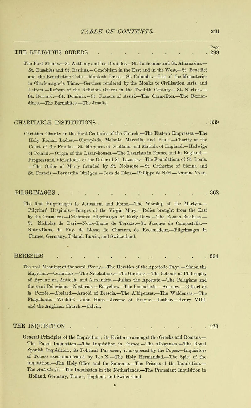   Page THE RELIGIOUS ORDERS 5 : ¢ é : é : : &gt; 299 The First Monks.—St. Anthony and his Disciples.—St. Pachomius and St. Athanasius.— St. Eusebius and St. Basilius.— Cenobitism in the Hast and in the West.—St. Benedict and the Benedictine Code.—Monkish Dress.—St. Columba.—List of the Monasteries in Charlemagne’s Time.—Services rendered by the Monks to Civilisation, Arts, and Letters.—Reform of the Religious Orders in the Twelfth Century.—St. Norbert.— St. Bernard.—St. Dominic.—St. Francis of Assisi—The Carmelites.—The Bernar- dines.—The Barnabites.—The Jesuits. CHARITABLE INSTITUTIONS . c : : : : é 3 . 339 Christian Charity in the First Centuries of the Church.—The Eastern Empresses.—The Holy Roman Ladies.—Olympiade, Melanie, Marcella, and Paula.—Charity at the Court of the Franks.—St. Margaret of Scotland and Matilda of England.-Hedwige of Poland.— Origin of the Lazar-houses.—The Lazarists in France and in England.— Progress and Vicissitudes of the Order of St. Lazarus.—The Foundations of St. Louis. —The Order of Mercy founded by St. Nolasque.—St. Catherine of Sienna and St. Francis.— Bernardin Obrégon.—Jean de Dieu.—Philippe de Néri— Antoine Yvan. PILGRIMAGES . : ; : é : : : ‘ : : . 362 The first Pilgrimages to Jerusalem and Rome.—The Worship of the Martyrs.— Pilgrims’ Hospitals.—Images of the Virgin Mary.—Relics brought from the Kast by the Crusaders.—Celebrated Pilgrimages of Early Days.—The Roman Basilicas.— St. Nicholas de Bari.—Notre-Dame de Tersatz.—St. Jacques de Compostella.— Notre-Dame du Puy, de Liesse, de Chartres, de Rocamadour.—Pilgrimages in France, Germany, Poland, Russia, and Switzerland. HERESIES : : : : : é es Ws “ 4 : . 894 The real Meaning of the word Heresy.—The Heretics of the Apostolic Days.—Simon the Magician.—Cerinthus.—The Nicolaitans.—The Gnostics.—The Schools of Philosophy of Byzantium, Antioch, and Alexandria.—Julian the Apostate-—The Pelagians and the semi-Pelagians.—Nestorius.— Eutyches.—The Iconoclasts.—Amaury.—Gilbert de la Porrée.—Abelard.mArnold of Brescia.—The Albigenses.—The Waldenses.—The Flagellants.— Wickliff—John Huss.—Jerome of Prague.—Luther.—Henry VIII. and the Anglican Church.—Calvin. THE INQUISITION . 5 : : : : : 5 : 5 . 428 General Principles of the Inquisition; its Existence amongst the Greeks and Romans.— The Papal Inquisition—The Inquisition in France.—The Albigenses.—The Royal Spanish Inquisition; its Political Purposes; it is opposed by the Popes.—Inquisitors of Toledo excommunicated by Leo X.—The Holy Hermandad.—The Spies of the Inquisition—The Holy Office and the Supreme.—The Prisons of the Inquisition.— The Auto-da-fé.—The Inquisition in the Netherlands.—The Protestant Inquisition in Holland, Germany, France, England, and Switzerland. c