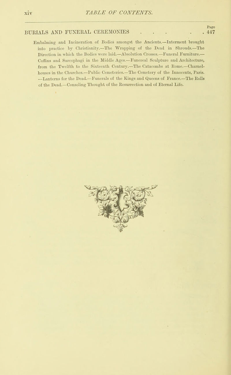   Page ; : . 447 Embalming and Incineration of Bodies amongst the Ancients.—Interment brought into practice by Christianity.—The Wrapping of the Dead in Shrouds.—The Direction in which the Bodies were laid.—Absolution Crosses.—Funeral Furniture.— Coffins and Sarcophagi in the Middle Ages.—Funereal Sculpture and Architecture, from the Twelfth to the Sixteenth Century.—The Catacombs at Rome.—Charnel- houses in the Churches.—Public Cemeteries.—The Cemetery of the Innocents, Paris. —Lanterns for the Dead.—Funerals of the Kings and Queens of France.—The Rolls of the Dead.—Consoling Thought of the Resurrection and of Eternal Life. BURIALS AND FUNERAL CEREMONIES 