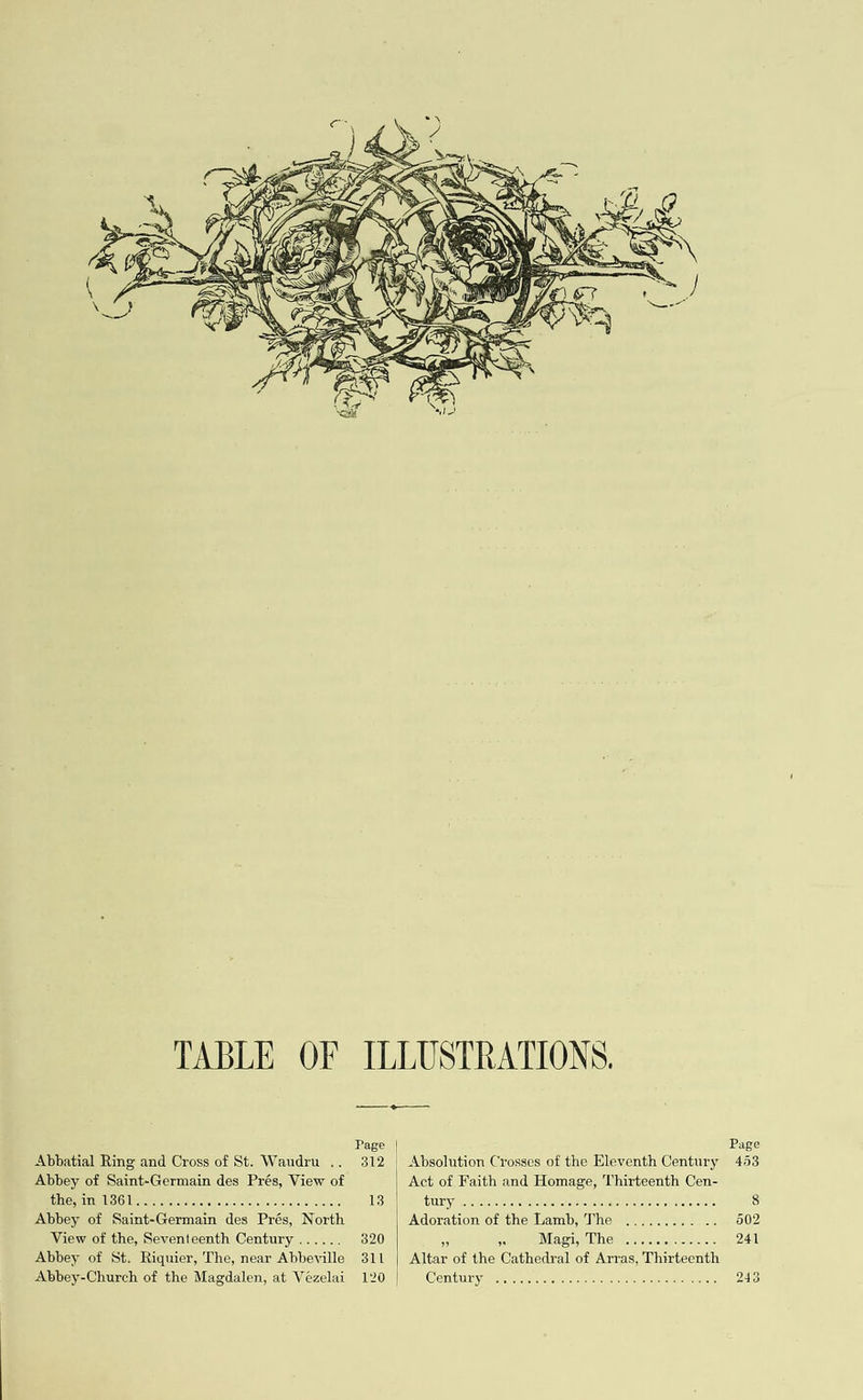  Abbatial Ring and Cross of St. Waudru ,. Abbey of Saint-Germain des Prés, View of (fay the 13 ioe Se Gee ae Bee eer eee Abbey of Saint-Germain des Prés, North View of the, Seventeenth Century ...... Abbey of St. Riquier, The, near Abbeville Abbey-Church of the Magdalen, at Vézelai Page 312  Page | Absolution Crosses of the Eleventh Century 443 Act of Faith and Homage, Thirteenth Cen- WHY, co csecon nego Doom oatiOdgodon DODOGO 8 | Adoration of the Lamb, The ............ 502 op a Wika, WMG Sogoor ossuas 241 | Altar of the Cathedral of Arras, Thirteenth Contry as sei srederre te aie tees ate ste ais 243