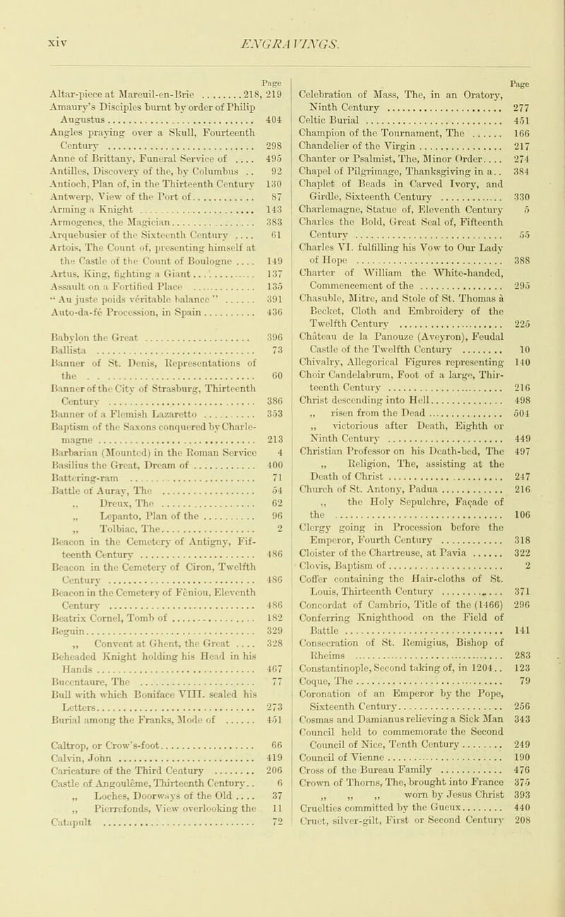 X1V  Page Altar-piece at Mareuil-en-Brie ........ 218, 219 Amaury’s Disciples burnt by order ot Philip JNTETEMUS no 05 poor Good Sea coco CanGec 404 Angles praying over a Skull, Fourteenth Gentlirye Pieces aeeiee seein ain hoe 298 Anne of Brittany, Funeral Service of 495 Antilles, Discovery of the, by Columbus . 92 Antioch, Plan of, in the Thirteenth Century 130 Antwerp, View of the Port of...........- 87 ATMINS eet ee ee eee een son Les! Armogenes, the Magician................ 383 Arquebusier of the Sixteenth Century .... 61 Artois, The Count of, presenting himself at the Castle of the Count of Boulogne .... 149 Artus, King, fighting a Giant............. 137 Assault on a Fortified Place ............. 136 Au juste poids véritable halance’’ ...... 391 Auto-da-fé Procession, in Spain.......... 436 Babylonvthe (Great ene oe cee erccetenicracte 396 Ballistay &amp; i cfsdie scGareneecaceere eee ciel siete 73 Banner of St. Denis, Representations of LirC Parner Orhan Gaon once como nannesettods. 60 Banner of the City of Strasburg, Thirteenth Gomtinry. iin irs la cies cistsieiehe aries etek 386 Banner of a Flemish Lazaretto .......... 353 Baptism of the Saxons conquered by Charle- MEN Bono oo auduOdeU dacs CnOanodauS 213 Barbarian (Mounted) in the Roman Service 4 Basilius the Great, Dream of ............ 400 Battering-ram siniehie 71 sattle of Aurity, “ley casement cera 54 Drenx.- Che ceric seer 62 ms Lepanto, Plan of the .......... 96 + Molbiacy Whe xcctn sitet 2 Beacon in the Cemetery of Antigny, Fif- teenth! Geni tniys versereiecitvorstatayateter starters 486 Beacon in the Cemetery of Ciron, Twelfth Olin SogcnoccidaosouaudeuscDOuen DO 486 3eacon in the Cemetery of Féniou, Eleventh amine Goenoonnmesonondedooe BoauaGes 486 Beatrix Cornel, Tomb of .....-- Hab oot] +2 182 leirgtbigancogsansondaoddd Den suNSObuIDAC 329 ;, Convent at Ghent, the Great .. 328 Beheaded Knight holding his Head in his Hands) stoi ss eeie ie nc enc tter eres ers 467 Bucentaure; The’ Gate ae eon eed ele 77 nip occaugobeED 0Gnt 6000 CnOnbanCOS 273 Burial among the Franks, Mode of ...... 451 GCaltrops or Crow:S-100bs ieee ele 66 Galvint, POU Melerstereteleletece iets tee eieteetetareisietiots 419 Caricature of the Third Ceatury ........ 206 Castle of Angouléme, Thirteenth Century. . 6 » Loches, Doorways of the Old.... 37 ,, Pierrefonds, View overlooking the 11 Catapult ....... Godgarsononbo5 Un CoC Nad 12  Celebration of Mass, The, in an Oratory, Ninth Century Celie Buriale he ge.cetos siscrecwra meee eran Champion of the Tournament, The Chandelier of the Virgin ................ Chanter or Psalmist, The, Minor Order.... Chapel of Pilgrimage, Thanksgiving in a.. Chaplet of Beads in Carved Ivory, and Girdle, Sixteenth Century Charles the Bold, Great Seal of, Fifteenth Century gag. oc nnnen eee een ee Charles VI. fulfilling his Vow to Our Lady of Blope: inyu.cee nee ae eer Charter of William the White-handed, Commencement of the Becket, Cloth and Embroidery of the Tiwelithy Cen tuTyaeeyeetteet eee hooo Castle of the Twelfth Century oe Chivalry, Allegorical Figures representing Choir Candelabrum, Foot of a large, Thir- teenth Century -j.;.6-aseo err eee Christ descending into Hell.............. ay) LSE trom thes ead ener rer eee » victorious after Death, Eighth or Ninth(Centuny&gt; 2o)-bi. a-ha Christian Professor on his Monti bed, The 5 Religion, The, assisting at the Death of Christ Church of St. Antony, Padua . ae os the Holy Senulaenes F: ode of TOs: =v cocoee coed otava oraice payin eee eRe Clergy going in Procession before the Emperor, Fourth Century eee eee Clovis; Baphismiot cree cht liteie tet Coffer containing the Hair-cloths of St. Louis, Thirteenth Century ........ Concordat of Cambrio, Title of the (1466) Conferring Knighthood on the Field of Battle ae Consecration of St. Remigius, ae of Rheims weet e eee et et ee ee esos reese eee  Sixteenth Century Cosmas and Damianus relieving a Sick Man Council held to commemorate the Second Council of Nice, Tenth Century Council of Vienne Cross of the Bureau Family ..........:. Crown of Thorns, The, brought into France 59 # ss worn by Jesus Christ Cruelties committed by the Gueux........ Cruet, silver-gilt, First or Second Century Ce Se ee ey ay Page 