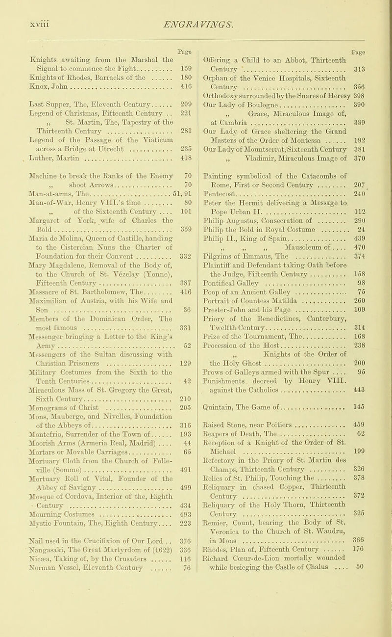  Nangasaki, The Great Martyrdom of (1622) 336 Nicwa, Taking of, by the Crusaders ...... 116 Norman Vessel, Eleventh Century  XVI ENGRAVINGS. Page Page Knights awaiting from the Marshal the Offering a Child to an Abbot, Thirteenth Signal to commence the Fight.......... 159 Centunyaak acasrev arene sam aaeteaere 313 Knights of Rhodes, Barracks of the ...... 180 | Orphan of the Venice Hospitals, Sigioain Knox, John ....... eiiafovsuateie civ ape tstererrstaevelices 416 Century. snl. ciseiomels neta 356 Orthodoxy surrounded by the Snares of Heresy 398 Last Supper, The, Eleventh Century...... 2095) Ounstadyaotebouloomeren are eeenereeerEt: 390 Legend of Christmas, Fifteenth Century .. 221 4 Grace, Miraculous Image of, Aj St. Martin, The, Tapestry of the at Cambrias.,. cccniseme oe eee eres 389 iMhinteenthy Centunyaeereerrer-tertielrrers 281 | Our Lady of Grace sheltering the Grand Legend of the Passage of the Viaticum Masters of the Order of Montessa ...... 192 across a Bridge at Utrecht ..... 30000.00 235 | Our Lady of Mountserrat, Sixteenth Century 381 . Muthers Martin sce eiic.elevstesato cle tetoriets 418 +p Vladimir, Miraculous Image of 370 Machine to break the Ranks of the Enemy 70 | Painting symbolical of the Catacombs of oF SHOOGPATTOWArTrcleteretetstaleveleie ate 70 Rome, First or Second Century ........ 207 Man-at-arms, The...........0 serena GIs +|| Pentecosticaci«siresie cntecenerererete . 240 Man-of-War, Henry VIII.’s time ........ 80 | Peter the Hermit delivering a Messe hi x of the Sixteenth Century .... 101 Ie Whiloeia, INS so soocosesnooneonno0De 112 Margaret of York, wife of Charles the Philip Augustus, Consecration of ........ 290 13{)Kil ca pcos ood opoonaodoaueno UNDO OuNE 359 | Philip the Bold in Royal Costume ........ 24 Maria de Molina, Queen of Castille, handing Philip eel Kane yoh Spain rerementetenelts tates 439 to the Cistercian Nuns the Charter of . 5 Mausoleum of .... 470 Foundation for their Convent .......... 332 | Pilgrims of Emmaus, The .............. 374 Mary Magdalene, Removal of the Body of, Plaintiff and Defendant taking Oath before to the Church of St. Vézelay (Yonne), the Judge, Fifteenth Century.......... 158 Batt eenuhy Cemtbuayy meletelerietell-neteelsareite tye Sti |] etonntseall Celle oo oacco0 0 o00ancno00KS 98 Massacre of St. Bartholomew, The........ 416 | Poop of an Ancient Galley ............... 75 Maximilian of Austria, with his Wife and Portrait of Countess Matilda ............ 260 WOM aera cereinelrecrderheiarertecia are 36 | Prester-John and his Page .............. 109 Members of the Dominican Order, The Priory of the Benedictines, Canterbury, INOSE LAMOUS! Peyote leroeleeta eters eka tiers elses 331 Miwelithy Continyrrrcrterttecr tenn ttt n mn te 314 Messenger bringing a Letter to the King’s Prize of the Tournament, The............ 168 J Sui aie sine SO dAOROU MOO DOOD Osa ODOSOnG 52) Procession ot the wElostry- iii iter tite 238 Messengers of the Sultan discussing with F Knights of the Order of Christianverisoners! act cei eetiet 129 Maks) AEKOby (EMIS Gonadonodannoaandooues 200 Military Costumes from the Sixth to the Prows of Galleys armed withthe Spur.... 96 Menthi Centuries raretetrertvcterrtattererttey aye 42 | Punishments. decreed by Henry VIII. Miraculous Mass of St. Gregory the Great, against the Catholics...........5+.s.65 443 sib.qdal Griniayanno coon aod mono aK aivietete LO, Monopramsyol Chnisthereti recites trict 205 | Quintam, The Game of.......6.. &gt; ses LO Mons, Mauberge, and Nivelles, Foundation of the Abbeys of....... a aveelere She storaysrevs . 9316 | Raised Stone, near Poitiers .2...0.. 00+. 6 459 Moorish Arms (Armeria Real, Madrid).... 44 | Reception of a Knight of the Order of St. Mortars or Movable Carriages............ 65 Mach ae, ia:iv.ieve cree cisirereroer temo reeeeie tere 199 Mortuary Cloth from the Church of Folle- Refectory in the Priory of St. Martin des valley (Slope) a GoGc ooGoa0 U00GdC daeDOE 491 Champs, Thirteenth Century .......... 326 Mortuary Roll of Vital, Founder of the Relics of St. Philip, Touching the........ 378 IAID UB Y/ OL SA VISTI ys ereta lol poreleeraeyerereieieleteners 499 | Reliquary in chased Copper, Thirteenth Mosque of Cordova, Interior of the, Highth Continya serie teltr retraite Booonuocs's . 3872 SON Peonpecauuans cuDadaaScocaGoUUh 434 | Reliquary of the Holy Thorn, Thirteenth Mourning Costumes «......... 0.0. O10 493 OMiiin?y Gonodaooond0nGUGCAKnHUDGON . 320 Mystic Fountain, The, Eighth Olseise, . 223 | Remier, Count, bearing the Body of St. Veronica to the Church of St. Waudru, Nail used in the Crucifixion of Our Lord.. 3876 rial WKS Gogo cnosAoboGHDDDD0DGG0G0000 866 Rhodes, Plan of, Fifteenth Century ...... 176 Richard Cceur-de-Lion mortally wounded while besieging the Castle of Chalus .... 90 