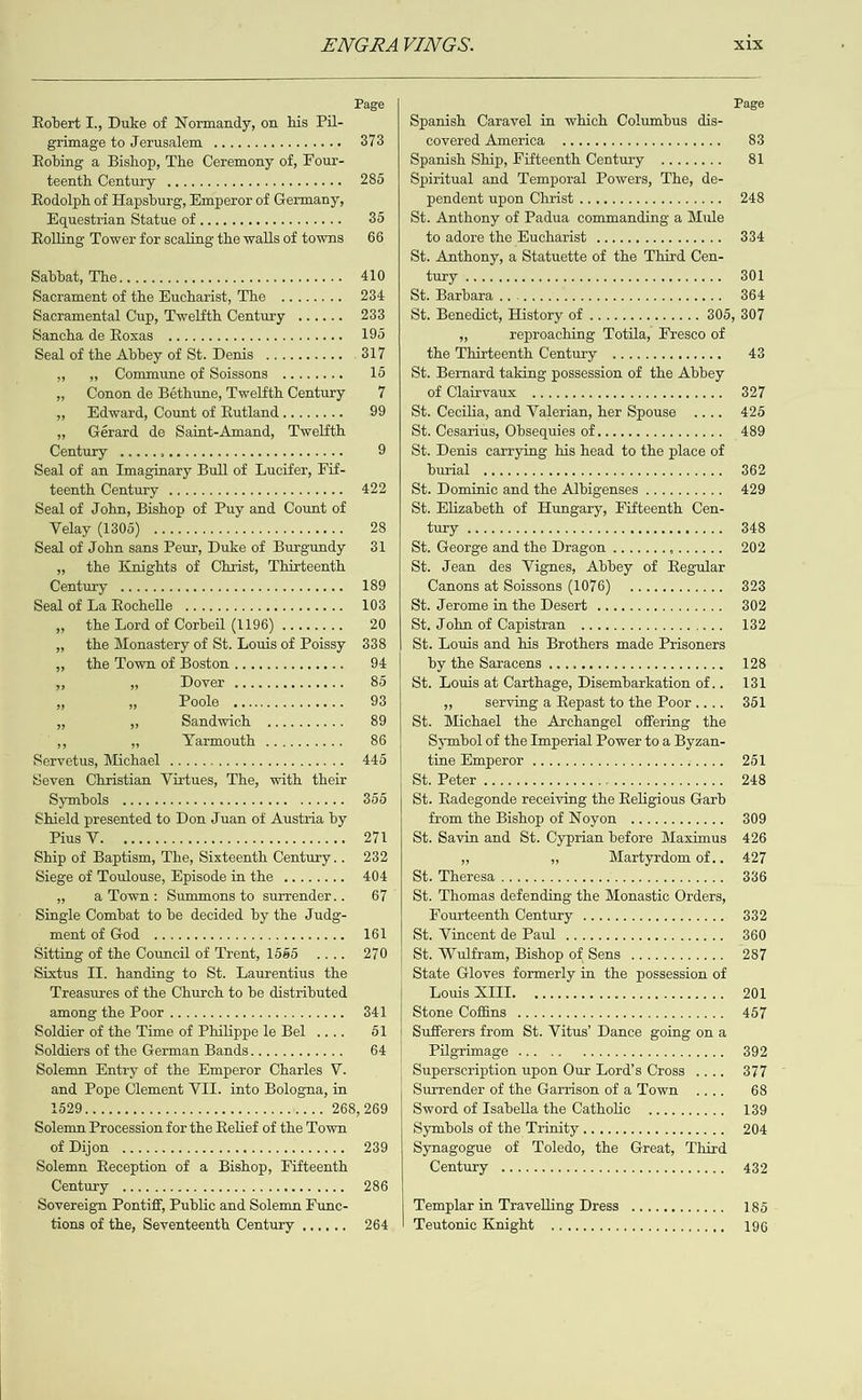   ENGRAVINGS. x1x Page Page Robert I., Duke of Normandy, on his Pil- Spanish Caravel in which Columbus dis- grimage to Jerusalem .............+- . 373 OWE AINE, bo oo 0G bo DOG nebo Gods 83 Robing a Bishop, The Ceremony of, Four- Spanish Ship, Fifteenth Century ........ 81 Te@aidn (Okwijbiay Soon guconaonbooodgonOG 285 | Spiritual and Temporal Powers, The, de- Rodolph of Hapsburg, Emperor of Germany, endenbrapon: Christi s.yjeeise ie eeiee eel 248 Equestrian Statue of ........06-.see0 35 | St. Anthony of Padua commanding a Mule Rolling Tower for scaling the walls of towns 66 to adore the Hucharist ...............- 334 St. Anthony, a Statuette of the Third Cen- Sil Dlevaitty AMO®)..isb 2 oo Cone OOO re COCR Een 410 AUIIEYF Sey cuetearehere ween e eusette farses clarsi ccolelar ss exarsi 301 Sacrament of the Eucharist, The ........ 284 Siebar baraiyarpaeren ccctetercie cleteie sais (sie eiesele.0.6 364 Sacramental Cup, Twelfth Century ...... 233 | St. Benedict, History of .............. 305, 307 SACHA CGOROASH Giese eele cecil vel sscie ee cle 195 “ reproaching Totila, Fresco of Seal of the Abbey of St. Denis .......... 317 the Thirteenth Century .............. 43 » 9», Commune of Soissons ........ 15 | St. Bernard taking possession of the Auer » Conon de Béthune, Twelfth Century 7 Of Clainvaxs wpycracicetecroctmaoitsieveie nie are 327 » Hdward, Count of Rutland........ 99 | St. Cecilia, and Valerian, her Spouse 425 » Gérard de Saint-Amand, Twelfth St. Cesarius, Obsequies of................ 489 Century ..... aon aooodoeeonaoDORUMORe 9 | St. Denis carrying his head to the place of Seal of an Imaginary Bull of Lucifer, Fif- LOPEAEY Taccto-onamas OM OOo A co cos NORGOn 0 362 rigeuinld Cleminin? 5500000000 N0D0 000000GT 422 | St. Dominic and the Albigenses .......... 429 Seal of John, Bishop of Puy and Count of St. Elizabeth of Hungary, Fifteenth Cen- Weleny (ISOS), 5c o0é0cn00 BO BRD OOROCOOED 28 ULM, i Guogobmobosbede 6b agaqnood iperey O48 Seal of John sans Peur, Duke of Burgundy 31 | St. George and the Dragon .............. 202 », the Knights of Christ, Thirteenth St. Jean des Vignes, Abbey of iBegpllaw CIA 64 neces 2000 OOD SOR DOOG DEMeDeme 189 Canons at Soissons (1076) ............ 323 sigeill Git ILz) IB@daCG)s Saosin elem ea opm OOOcIge 103 | St. Jerome in the Desert ................ 302 », the Lord of Corbeil (1196) ........ ZO |e Stadlohmuon) Capisiraneen eee 132 » the Monastery of St. Louis of Poissy 338 | St. Louis and his Brothers made Prisoners ; the Down of Boston ........... qe es [7 NS SERACTINS 55500000000 0000000006 128 » ” ADD) Ov OLaraterercvsneresievaieass 85 | St. Louis at Carthage, Disembarkation of.. 181 a 5 1POOIS “opascasmaeeuore 93 3 serving a Repast to the Poor.... 351 a o Seiaclyaely socouecene 89 | St. Michael the Archangel offering the AS on Narmouth 4.24. 86 Symbol of the Imperial Power to a Byzan- SOEMCHUSM MICH ACH ea erls s- cle cise ese s eee es 445 tine sEMmPeror rye ceynelse rete a cece sce s 251 Seven Christian Virtues, The, with their WAS ES MERC LOL see ve cinctencasiccatrarel asSieya evcirs wiefeyure) seetel sis 248 SHADES ooococvdsoogdoan addon soo0O8 355 | St. Radegonde receiving the Religious Garb Shield presented to Don Juan of Austria by from the Bishop of Noyon ............ 309 12E Wo oo cons db.on dp ODOM OD ODURIROOCe 271 | St. Savin and St. Cyprian before Maximus 426 Ship of Baptism, The, Sixteenth Century.. 282 BS PH Martyrdom of.. 427 Siege of Toulouse, Episode in the ........ AQ AS |S be OTesal vererede: avon rey cieveyere eiey-vaveseierssaye 336 » a Town: Summons to surrender.. 67 | St. Thomas defending the Monastic Orders, Single Combat to be decided by the Judg- Hourteenthi Century, 2...) 4eeseieaeece 332 mem Of Coch -. P60 0b o RR Ee EDS igi |) Sir, Watneeine Glo 1eHelL oo pa couscenoce voones 360 Sitting of the Council of Trent, 1555 270 | St. Wulfram, Bishop of Sens ............ 287 Sixtus IT. handing to St. Laurentius the | State Gloves formerly in the possession of Treasures of the Church to be distributed IDG) D-JUOIG = Saacdopouncocaoug soqdoS De 201 ALAGOAS NO JHOO? 55 oo oo pMoo eR Odeo See Oe avi || Shrome Cotta): oo cneunconcoonooccns onc0 es 457 Soldier of the Time of Philippe le Bel .... 51 | Sufferers from St. Vitus’ Dance going on a Soldiers of the German Bands............ Gl | LewkeretMAR® 2s co oovosconodauoooess 392 Solemn Entry of the Emperor Charles V. Superscription upon Our Lord’s Cross .... 377 and Pope Clement VII. into Bologna, in | Surrender of the Garrison of a Town 68 1820 0.5. 650 6.d0.000 SOO GR OU OSEECe See 268,269 | Sword of Isabella the Catholic .......... 139 Solemn Procession for the Relief of the Town SyMbolsioruheerinathyaeem erect 204 @2 IDG. 5 Joc co no Esa DeDO RSet eae 239 | Synagogue of Toledo, the Great, Third Solemn Reception of a Bishop, Fifteenth Centunyarc sccm eee eens aries 432 (COMKLAY bo00 pdocne een Ee OOO DOC oaaee 286 Sovereign Pontiff, Public and Solemn Func- Templar in Travelling Dress ............ 185 tions of the, Seventeenth Century ...... 264 |! Teutonic Knight .................0000% 196