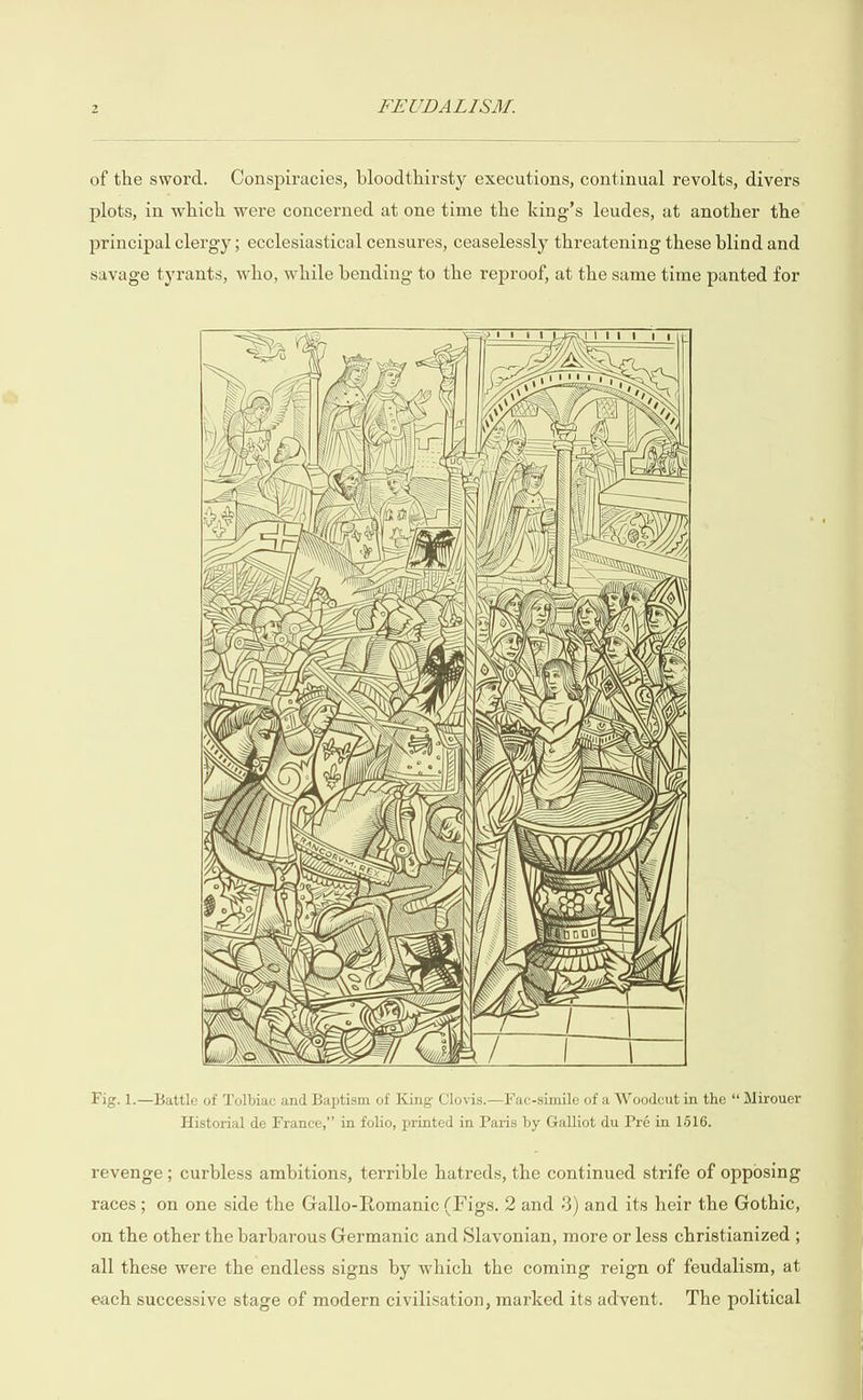 of the sword. Conspiracies, bloodthirsty executions, continual revolts, divers plots, in which were concerned at one time the king’s leudes, at another the principal clergy; ecclesiastical censures, ceaselessly threatening these blind and savage tyrants, who, while bending to the reproof, at the same time panted for Lf x 7 , RS iy ff © Oye DONG, Fig. 1.—Battle of Tolbiac and Baptism of King Clovis.—Fac-simile of a Woodcut in the “ Mirouer Historial de France,” in folio, printed in Paris by Galliot du Pré in 1616. revenge ; curbless ambitions, terrible hatreds, the continued strife of opposing races ; on one side the Gallo-Romanic (Figs. 2 and 3) and its heir the Gothic, on the other the barbarous Germanic and Slavonian, more or less christianized ; all these were the endless signs by which the coming reign of feudalism, at each successive stage of modern civilisation, marked its advent. The political